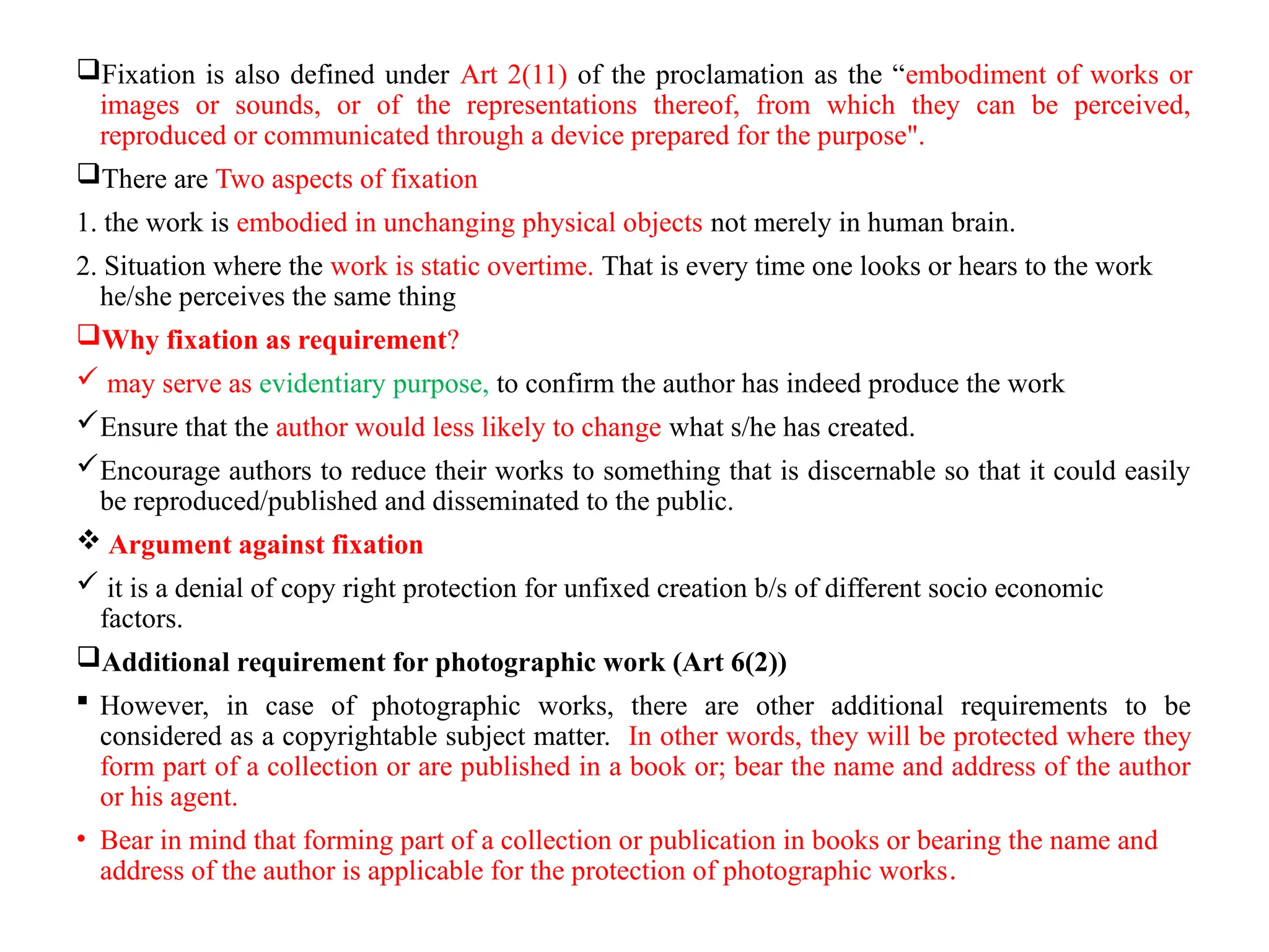 Fixation is also defined under Art 2(11) of the proclamation as the “embodiment of works or
images or sounds, or of the representations thereof, from which they can be perceived,
reproduced or communicated through a device prepared for the purpose".
There are Two aspects of fixation
1. the work is embodied in unchanging physical objects not merely in human brain.
2. Situation where the work is static overtime. That is every time one looks or hears to the work
he/she perceives the same thing
Why fixation as requirement?
 may serve as evidentiary purpose, to confirm the author has indeed produce the work
Ensure that the author would less likely to change what s/he has created.
Encourage authors to reduce their works to something that is discernable so that it could easily
be reproduced/published and disseminated to the public.
 Argument against fixation
 it is a denial of copy right protection for unfixed creation b/s of different socio economic
factors.
Additional requirement for photographic work (Art 6(2))
 However, in case of photographic works, there are other additional requirements to be
considered as a copyrightable subject matter. In other words, they will be protected where they
form part of a collection or are published in a book or; bear the name and address of the author
or his agent.
• Bear in mind that forming part of a collection or publication in books or bearing the name and
address of the author is applicable for the protection of photographic works.
 