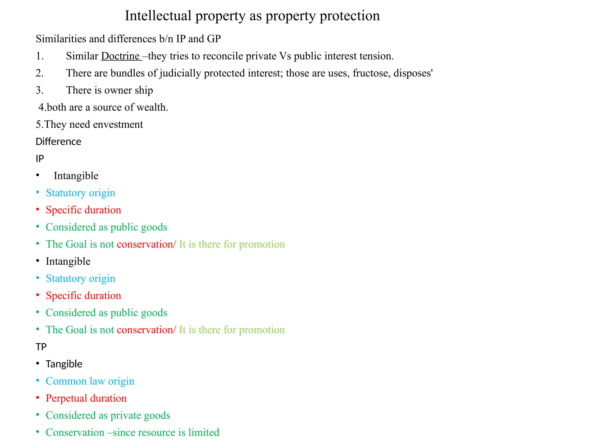 Intellectual property as property protection
Similarities and differences b/n IP and GP
1. Similar Doctrine –they tries to reconcile private Vs public interest tension.
2. There are bundles of judicially protected interest; those are uses, fructose, disposes'
3. There is owner ship
4.both are a source of wealth.
5.They need envestment
Difference
IP
• Intangible
• Statutory origin
• Specific duration
• Considered as public goods
• The Goal is not conservation/ It is there for promotion
• Intangible
• Statutory origin
• Specific duration
• Considered as public goods
• The Goal is not conservation/ It is there for promotion
TP
• Tangible
• Common law origin
• Perpetual duration
• Considered as private goods
• Conservation –since resource is limited
 