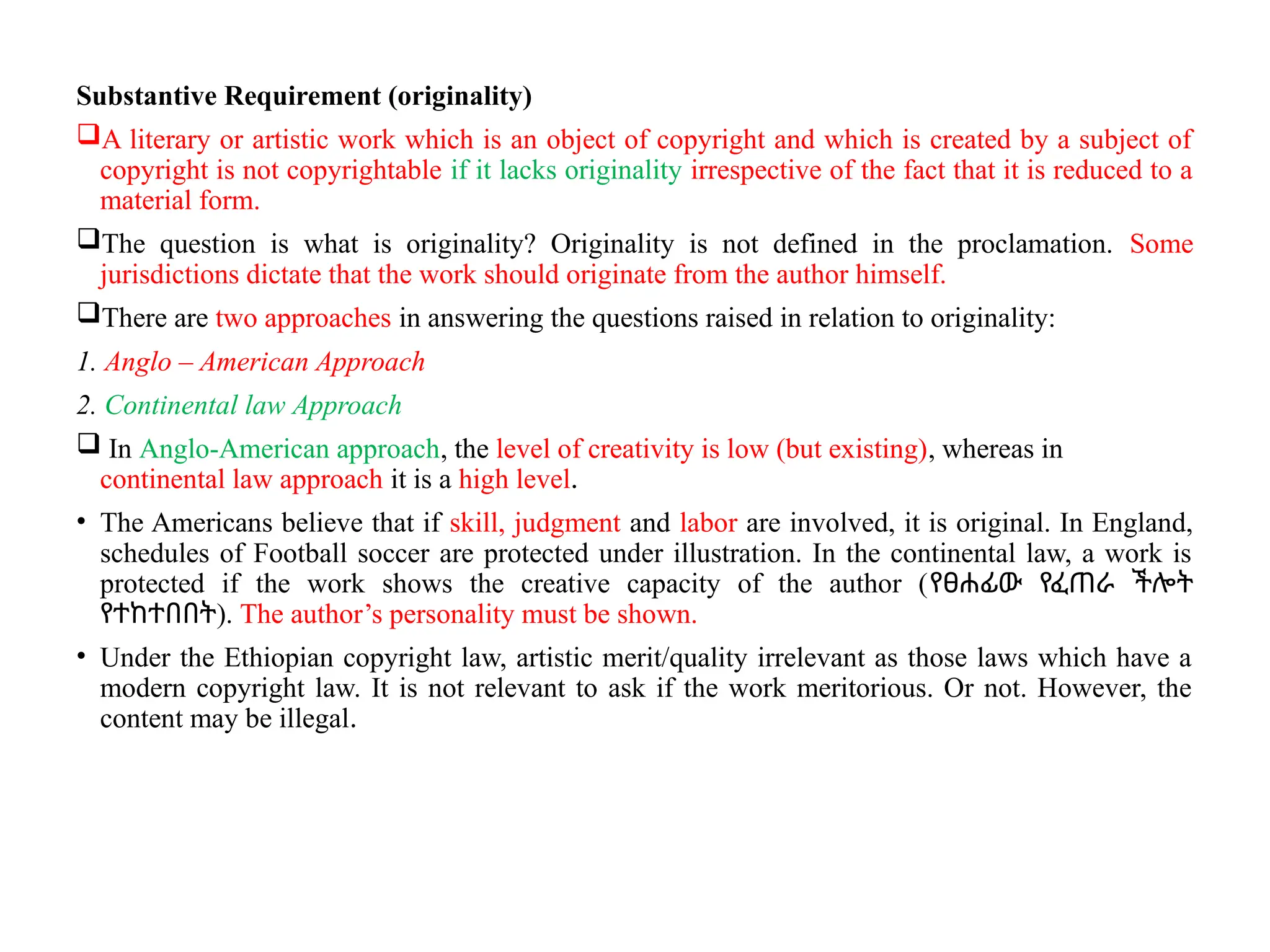 Substantive Requirement (originality)
A literary or artistic work which is an object of copyright and which is created by a subject of
copyright is not copyrightable if it lacks originality irrespective of the fact that it is reduced to a
material form.
The question is what is originality? Originality is not defined in the proclamation. Some
jurisdictions dictate that the work should originate from the author himself.
There are two approaches in answering the questions raised in relation to originality:
1. Anglo – American Approach
2. Continental law Approach
 In Anglo-American approach, the level of creativity is low (but existing), whereas in
continental law approach it is a high level.
• The Americans believe that if skill, judgment and labor are involved, it is original. In England,
schedules of Football soccer are protected under illustration. In the continental law, a work is
protected if the work shows the creative capacity of the author (የፀሐፊው የፈጠራ ችሎት
የተከተበበት). The author’s personality must be shown.
• Under the Ethiopian copyright law, artistic merit/quality irrelevant as those laws which have a
modern copyright law. It is not relevant to ask if the work meritorious. Or not. However, the
content may be illegal.
 