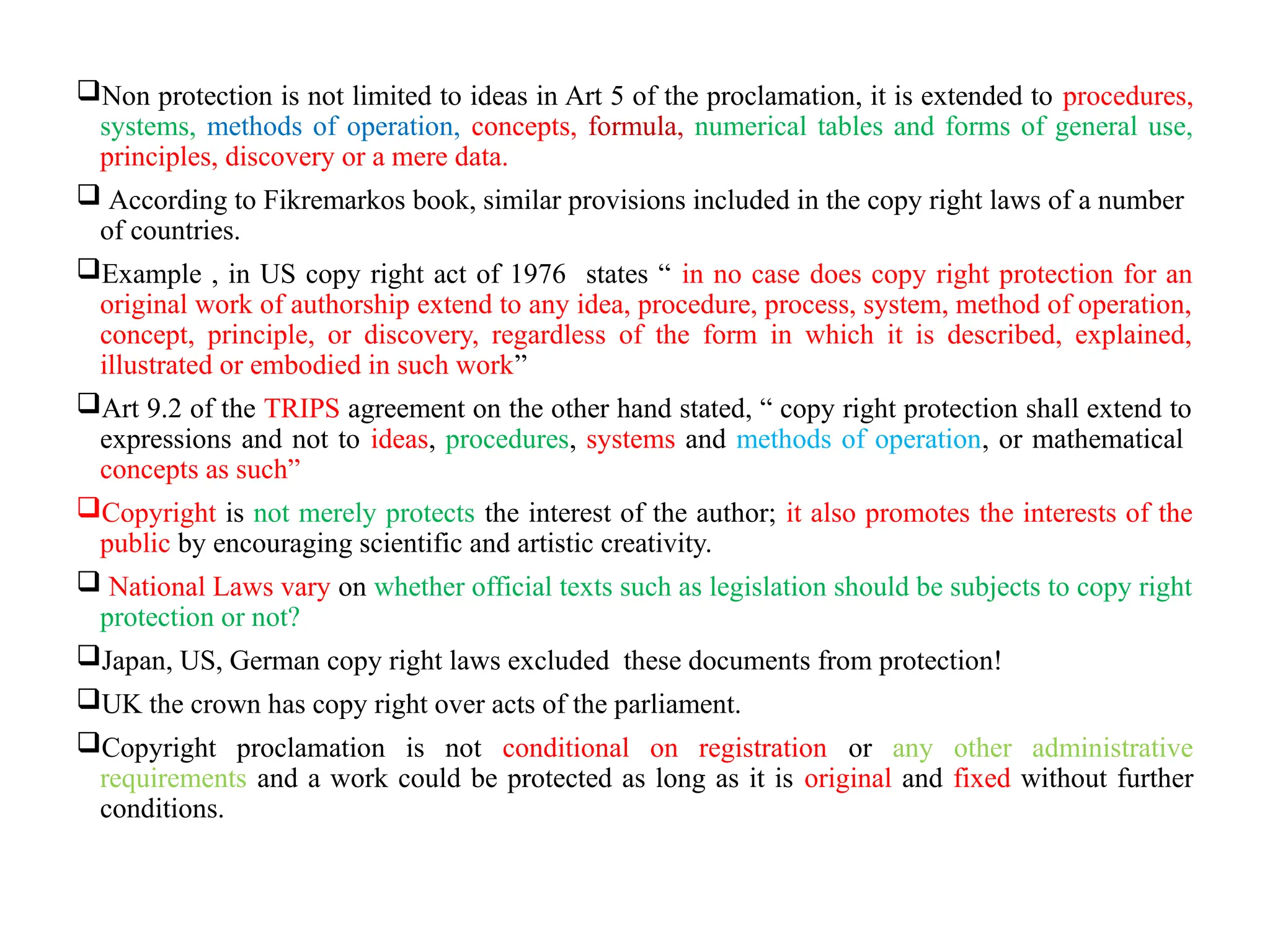 Non protection is not limited to ideas in Art 5 of the proclamation, it is extended to procedures,
systems, methods of operation, concepts, formula, numerical tables and forms of general use,
principles, discovery or a mere data.
 According to Fikremarkos book, similar provisions included in the copy right laws of a number
of countries.
Example , in US copy right act of 1976 states “ in no case does copy right protection for an
original work of authorship extend to any idea, procedure, process, system, method of operation,
concept, principle, or discovery, regardless of the form in which it is described, explained,
illustrated or embodied in such work”
Art 9.2 of the TRIPS agreement on the other hand stated, “ copy right protection shall extend to
expressions and not to ideas, procedures, systems and methods of operation, or mathematical
concepts as such”
Copyright is not merely protects the interest of the author; it also promotes the interests of the
public by encouraging scientific and artistic creativity.
 National Laws vary on whether official texts such as legislation should be subjects to copy right
protection or not?
Japan, US, German copy right laws excluded these documents from protection!
UK the crown has copy right over acts of the parliament.
Copyright proclamation is not conditional on registration or any other administrative
requirements and a work could be protected as long as it is original and fixed without further
conditions.
 