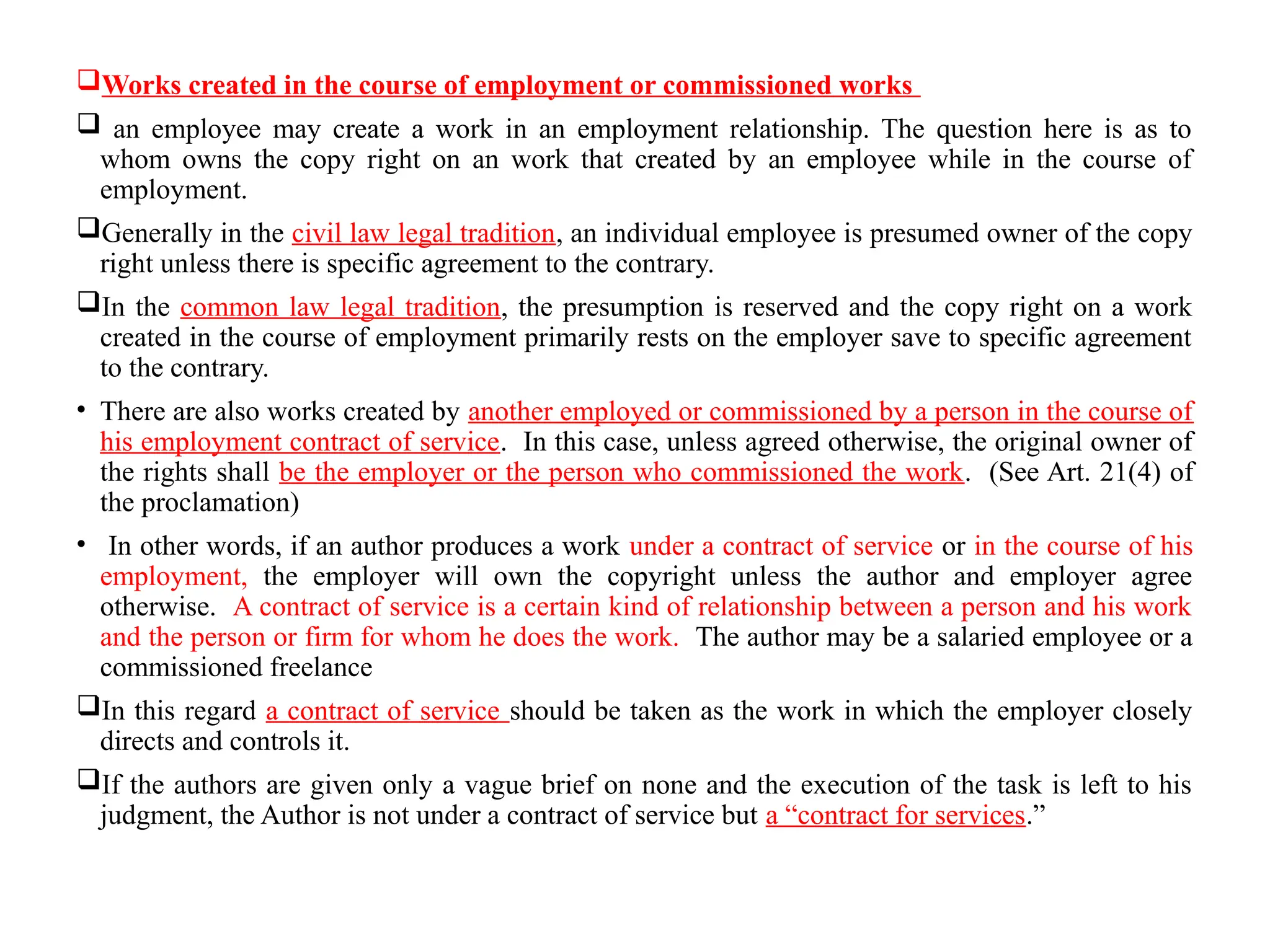 Works created in the course of employment or commissioned works
 an employee may create a work in an employment relationship. The question here is as to
whom owns the copy right on an work that created by an employee while in the course of
employment.
Generally in the civil law legal tradition, an individual employee is presumed owner of the copy
right unless there is specific agreement to the contrary.
In the common law legal tradition, the presumption is reserved and the copy right on a work
created in the course of employment primarily rests on the employer save to specific agreement
to the contrary.
• There are also works created by another employed or commissioned by a person in the course of
his employment contract of service. In this case, unless agreed otherwise, the original owner of
the rights shall be the employer or the person who commissioned the work. (See Art. 21(4) of
the proclamation)
• In other words, if an author produces a work under a contract of service or in the course of his
employment, the employer will own the copyright unless the author and employer agree
otherwise. A contract of service is a certain kind of relationship between a person and his work
and the person or firm for whom he does the work. The author may be a salaried employee or a
commissioned freelance
In this regard a contract of service should be taken as the work in which the employer closely
directs and controls it.
If the authors are given only a vague brief on none and the execution of the task is left to his
judgment, the Author is not under a contract of service but a “contract for services.”
 