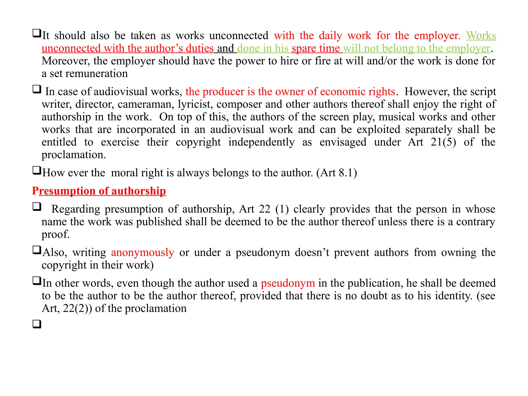 It should also be taken as works unconnected with the daily work for the employer. Works
unconnected with the author’s duties and done in his spare time will not belong to the employer.
Moreover, the employer should have the power to hire or fire at will and/or the work is done for
a set remuneration
 In case of audiovisual works, the producer is the owner of economic rights. However, the script
writer, director, cameraman, lyricist, composer and other authors thereof shall enjoy the right of
authorship in the work. On top of this, the authors of the screen play, musical works and other
works that are incorporated in an audiovisual work and can be exploited separately shall be
entitled to exercise their copyright independently as envisaged under Art 21(5) of the
proclamation.
How ever the moral right is always belongs to the author. (Art 8.1)
Presumption of authorship
 Regarding presumption of authorship, Art 22 (1) clearly provides that the person in whose
name the work was published shall be deemed to be the author thereof unless there is a contrary
proof.
Also, writing anonymously or under a pseudonym doesn’t prevent authors from owning the
copyright in their work)
In other words, even though the author used a pseudonym in the publication, he shall be deemed
to be the author to be the author thereof, provided that there is no doubt as to his identity. (see
Art, 22(2)) of the proclamation

 