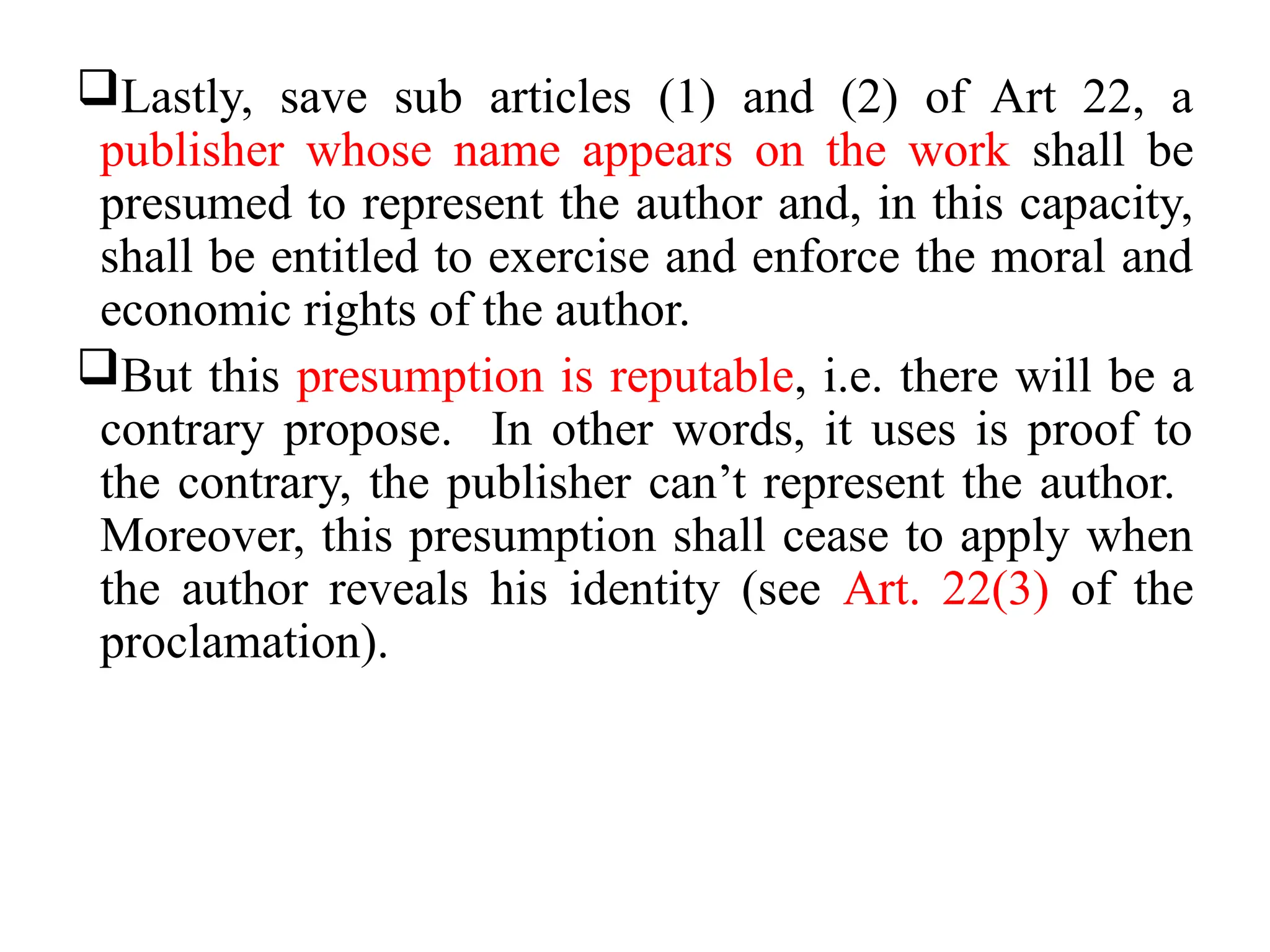 Lastly, save sub articles (1) and (2) of Art 22, a
publisher whose name appears on the work shall be
presumed to represent the author and, in this capacity,
shall be entitled to exercise and enforce the moral and
economic rights of the author.
But this presumption is reputable, i.e. there will be a
contrary propose. In other words, it uses is proof to
the contrary, the publisher can’t represent the author.
Moreover, this presumption shall cease to apply when
the author reveals his identity (see Art. 22(3) of the
proclamation).
 