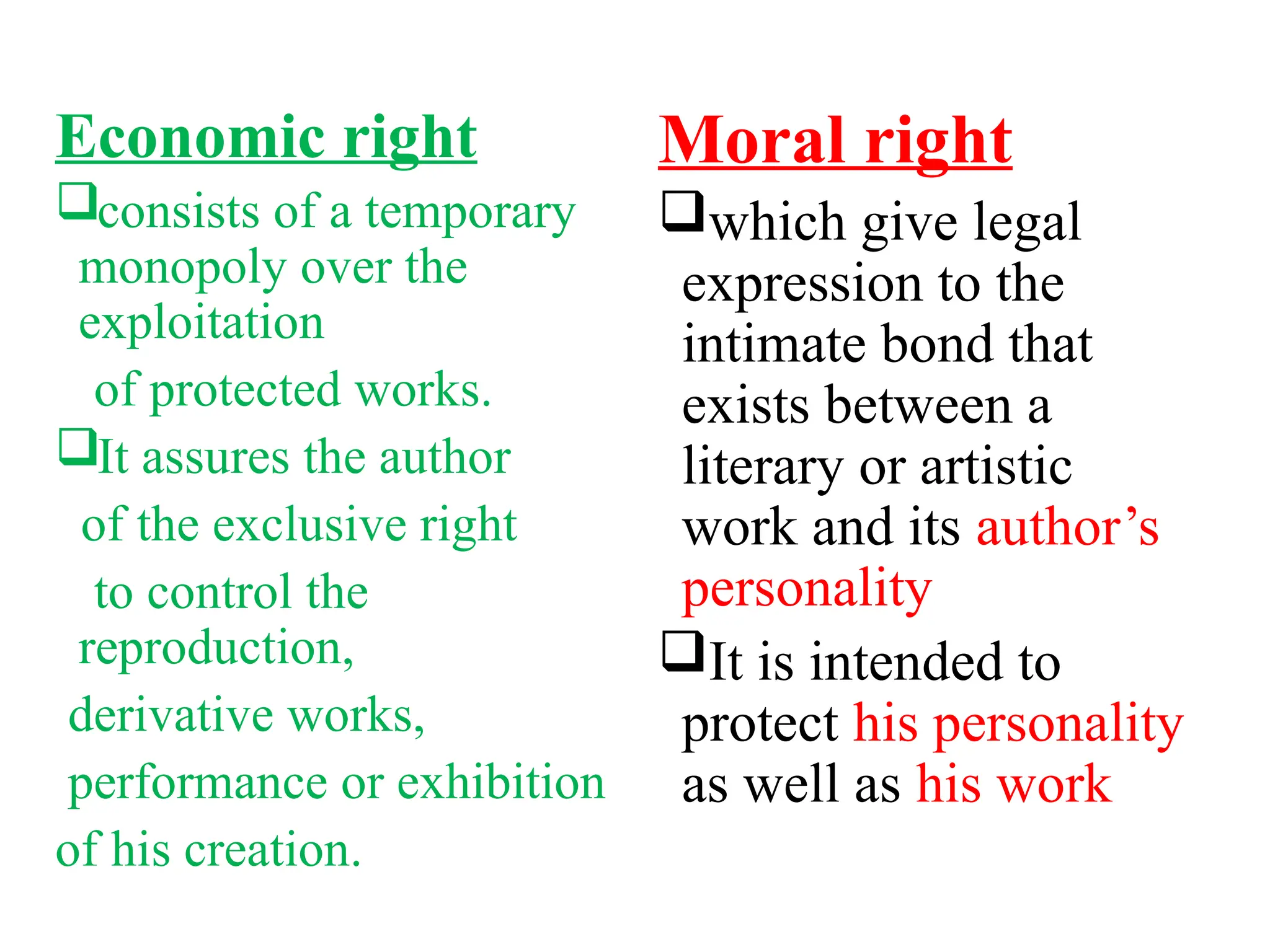 Economic right
consists of a temporary
monopoly over the
exploitation
of protected works.
It assures the author
of the exclusive right
to control the
reproduction,
derivative works,
performance or exhibition
of his creation.
Moral right
which give legal
expression to the
intimate bond that
exists between a
literary or artistic
work and its author’s
personality
It is intended to
protect his personality
as well as his work
 