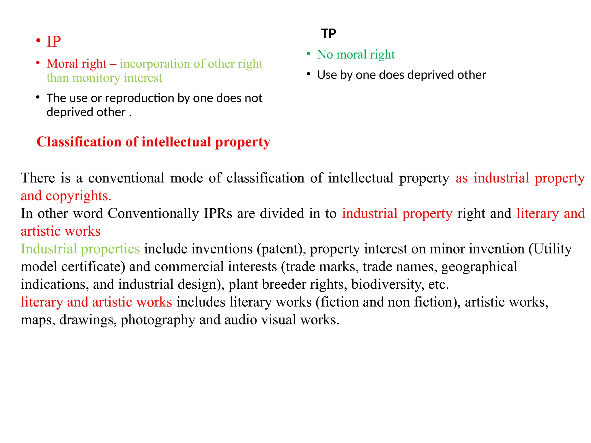 • IP
• Moral right – incorporation of other right
than monitory interest
• The use or reproduction by one does not
deprived other .
TP
• No moral right
• Use by one does deprived other
Classification of intellectual property
There is a conventional mode of classification of intellectual property as industrial property
and copyrights.
In other word Conventionally IPRs are divided in to industrial property right and literary and
artistic works
Industrial properties include inventions (patent), property interest on minor invention (Utility
model certificate) and commercial interests (trade marks, trade names, geographical
indications, and industrial design), plant breeder rights, biodiversity, etc.
literary and artistic works includes literary works (fiction and non fiction), artistic works,
maps, drawings, photography and audio visual works.
 