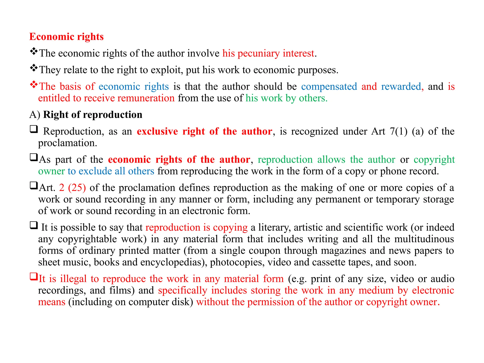 Economic rights
The economic rights of the author involve his pecuniary interest.
They relate to the right to exploit, put his work to economic purposes.
The basis of economic rights is that the author should be compensated and rewarded, and is
entitled to receive remuneration from the use of his work by others.
A) Right of reproduction
 Reproduction, as an exclusive right of the author, is recognized under Art 7(1) (a) of the
proclamation.
As part of the economic rights of the author, reproduction allows the author or copyright
owner to exclude all others from reproducing the work in the form of a copy or phone record.
Art. 2 (25) of the proclamation defines reproduction as the making of one or more copies of a
work or sound recording in any manner or form, including any permanent or temporary storage
of work or sound recording in an electronic form.
 It is possible to say that reproduction is copying a literary, artistic and scientific work (or indeed
any copyrightable work) in any material form that includes writing and all the multitudinous
forms of ordinary printed matter (from a single coupon through magazines and news papers to
sheet music, books and encyclopedias), photocopies, video and cassette tapes, and soon.
It is illegal to reproduce the work in any material form (e.g. print of any size, video or audio
recordings, and films) and specifically includes storing the work in any medium by electronic
means (including on computer disk) without the permission of the author or copyright owner.
 
