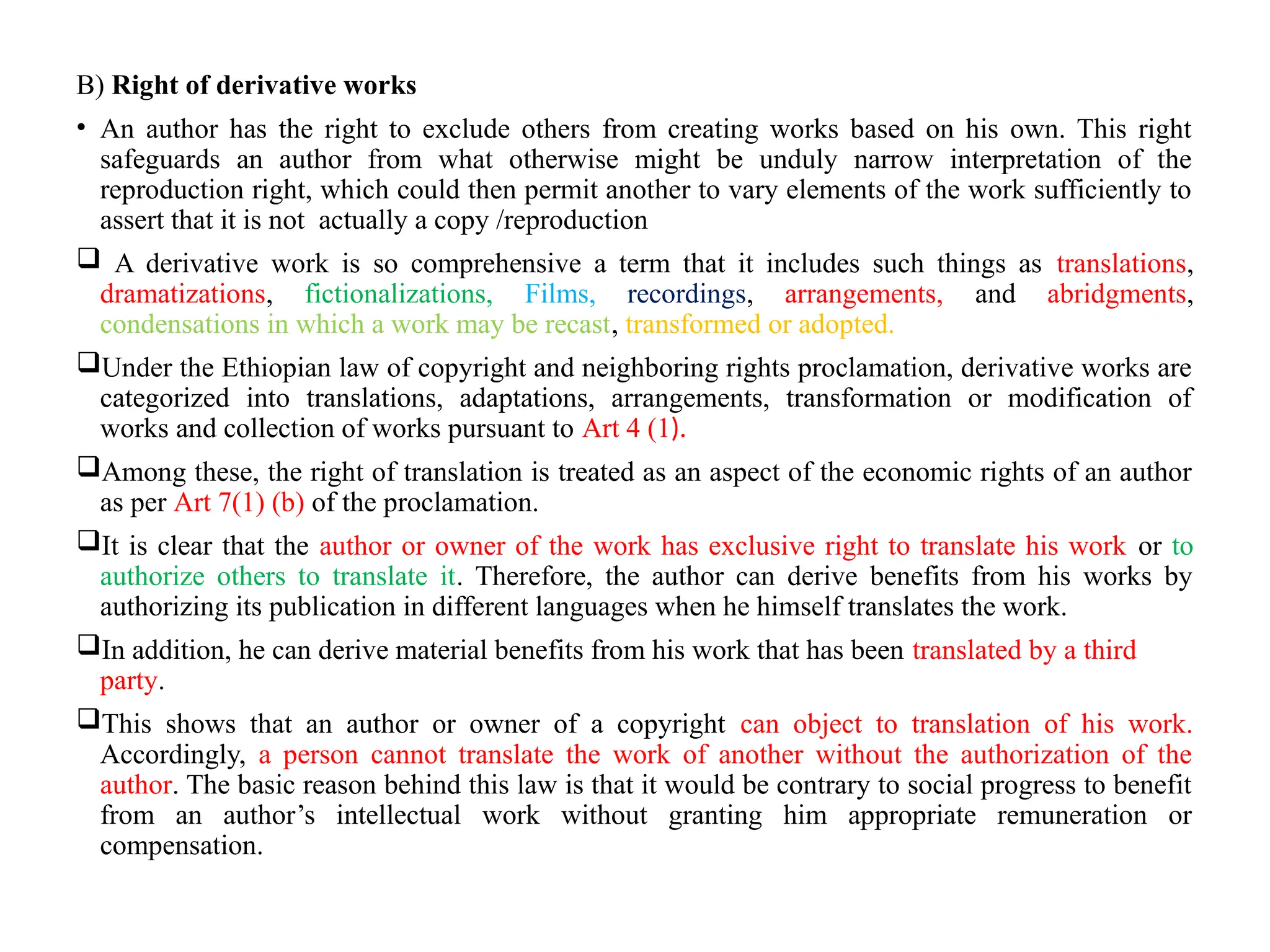 B) Right of derivative works
• An author has the right to exclude others from creating works based on his own. This right
safeguards an author from what otherwise might be unduly narrow interpretation of the
reproduction right, which could then permit another to vary elements of the work sufficiently to
assert that it is not actually a copy /reproduction
 A derivative work is so comprehensive a term that it includes such things as translations,
dramatizations, fictionalizations, Films, recordings, arrangements, and abridgments,
condensations in which a work may be recast, transformed or adopted.
Under the Ethiopian law of copyright and neighboring rights proclamation, derivative works are
categorized into translations, adaptations, arrangements, transformation or modification of
works and collection of works pursuant to Art 4 (1).
Among these, the right of translation is treated as an aspect of the economic rights of an author
as per Art 7(1) (b) of the proclamation.
It is clear that the author or owner of the work has exclusive right to translate his work or to
authorize others to translate it. Therefore, the author can derive benefits from his works by
authorizing its publication in different languages when he himself translates the work.
In addition, he can derive material benefits from his work that has been translated by a third
party.
This shows that an author or owner of a copyright can object to translation of his work.
Accordingly, a person cannot translate the work of another without the authorization of the
author. The basic reason behind this law is that it would be contrary to social progress to benefit
from an author’s intellectual work without granting him appropriate remuneration or
compensation.
 