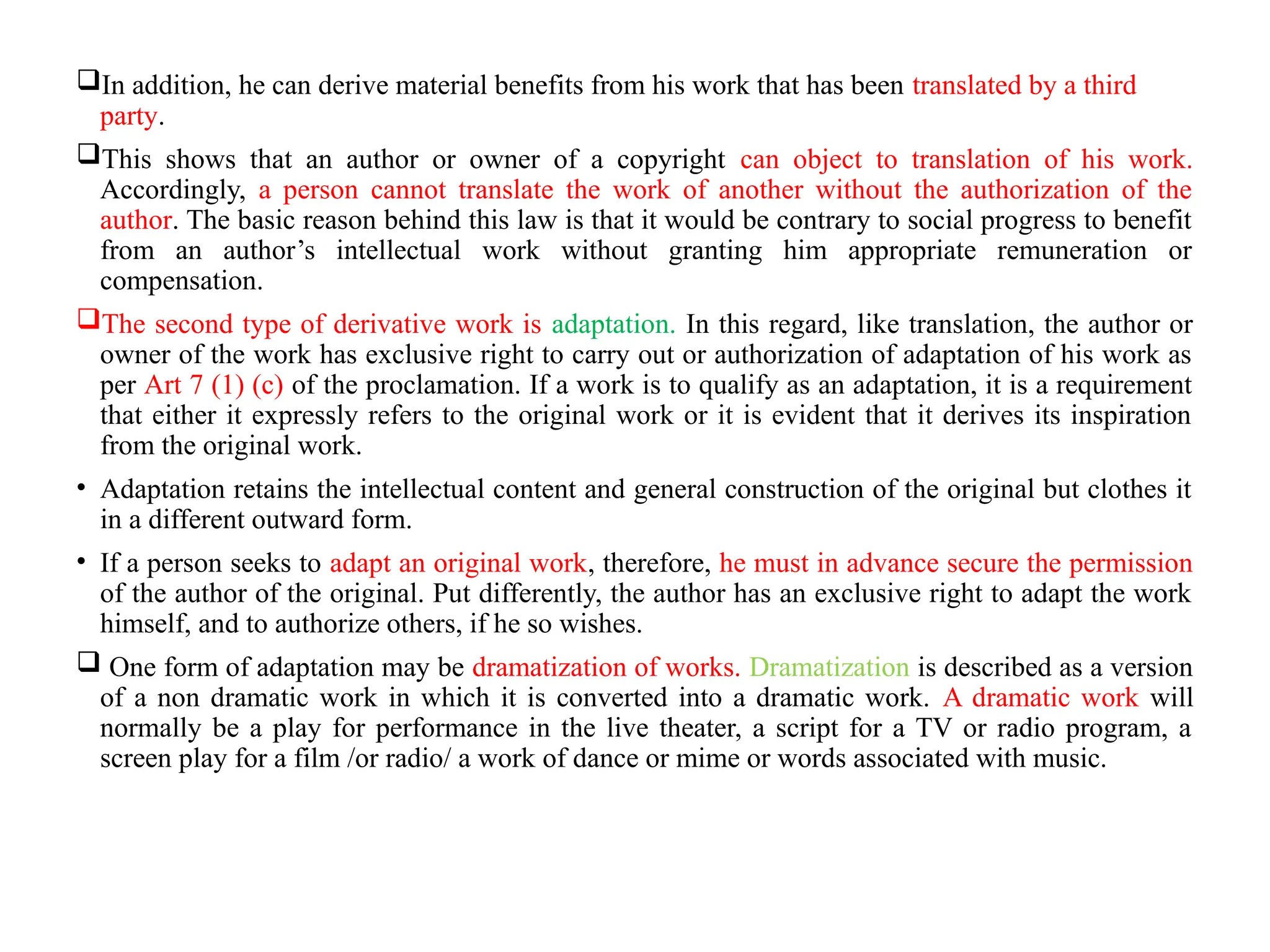In addition, he can derive material benefits from his work that has been translated by a third
party.
This shows that an author or owner of a copyright can object to translation of his work.
Accordingly, a person cannot translate the work of another without the authorization of the
author. The basic reason behind this law is that it would be contrary to social progress to benefit
from an author’s intellectual work without granting him appropriate remuneration or
compensation.
The second type of derivative work is adaptation. In this regard, like translation, the author or
owner of the work has exclusive right to carry out or authorization of adaptation of his work as
per Art 7 (1) (c) of the proclamation. If a work is to qualify as an adaptation, it is a requirement
that either it expressly refers to the original work or it is evident that it derives its inspiration
from the original work.
• Adaptation retains the intellectual content and general construction of the original but clothes it
in a different outward form.
• If a person seeks to adapt an original work, therefore, he must in advance secure the permission
of the author of the original. Put differently, the author has an exclusive right to adapt the work
himself, and to authorize others, if he so wishes.
 One form of adaptation may be dramatization of works. Dramatization is described as a version
of a non dramatic work in which it is converted into a dramatic work. A dramatic work will
normally be a play for performance in the live theater, a script for a TV or radio program, a
screen play for a film /or radio/ a work of dance or mime or words associated with music.
 