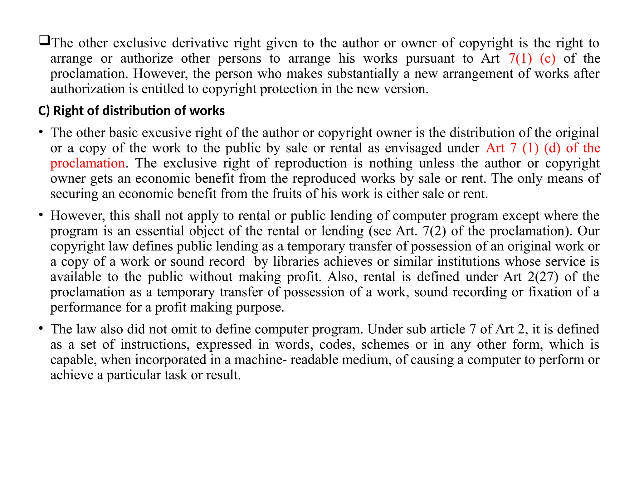 The other exclusive derivative right given to the author or owner of copyright is the right to
arrange or authorize other persons to arrange his works pursuant to Art 7(1) (c) of the
proclamation. However, the person who makes substantially a new arrangement of works after
authorization is entitled to copyright protection in the new version.
C) Right of distribution of works
• The other basic excusive right of the author or copyright owner is the distribution of the original
or a copy of the work to the public by sale or rental as envisaged under Art 7 (1) (d) of the
proclamation. The exclusive right of reproduction is nothing unless the author or copyright
owner gets an economic benefit from the reproduced works by sale or rent. The only means of
securing an economic benefit from the fruits of his work is either sale or rent.
• However, this shall not apply to rental or public lending of computer program except where the
program is an essential object of the rental or lending (see Art. 7(2) of the proclamation). Our
copyright law defines public lending as a temporary transfer of possession of an original work or
a copy of a work or sound record by libraries achieves or similar institutions whose service is
available to the public without making profit. Also, rental is defined under Art 2(27) of the
proclamation as a temporary transfer of possession of a work, sound recording or fixation of a
performance for a profit making purpose.
• The law also did not omit to define computer program. Under sub article 7 of Art 2, it is defined
as a set of instructions, expressed in words, codes, schemes or in any other form, which is
capable, when incorporated in a machine- readable medium, of causing a computer to perform or
achieve a particular task or result.
 