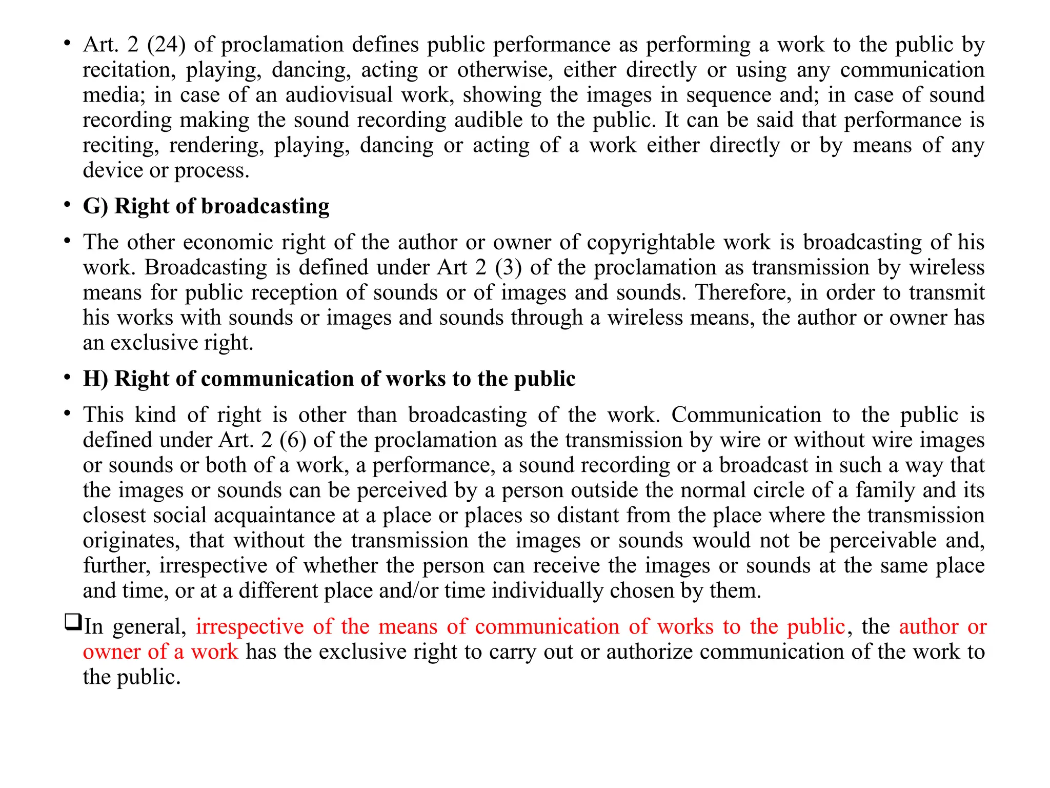 • Art. 2 (24) of proclamation defines public performance as performing a work to the public by
recitation, playing, dancing, acting or otherwise, either directly or using any communication
media; in case of an audiovisual work, showing the images in sequence and; in case of sound
recording making the sound recording audible to the public. It can be said that performance is
reciting, rendering, playing, dancing or acting of a work either directly or by means of any
device or process.
• G) Right of broadcasting
• The other economic right of the author or owner of copyrightable work is broadcasting of his
work. Broadcasting is defined under Art 2 (3) of the proclamation as transmission by wireless
means for public reception of sounds or of images and sounds. Therefore, in order to transmit
his works with sounds or images and sounds through a wireless means, the author or owner has
an exclusive right.
• H) Right of communication of works to the public
• This kind of right is other than broadcasting of the work. Communication to the public is
defined under Art. 2 (6) of the proclamation as the transmission by wire or without wire images
or sounds or both of a work, a performance, a sound recording or a broadcast in such a way that
the images or sounds can be perceived by a person outside the normal circle of a family and its
closest social acquaintance at a place or places so distant from the place where the transmission
originates, that without the transmission the images or sounds would not be perceivable and,
further, irrespective of whether the person can receive the images or sounds at the same place
and time, or at a different place and/or time individually chosen by them.
In general, irrespective of the means of communication of works to the public, the author or
owner of a work has the exclusive right to carry out or authorize communication of the work to
the public.
 