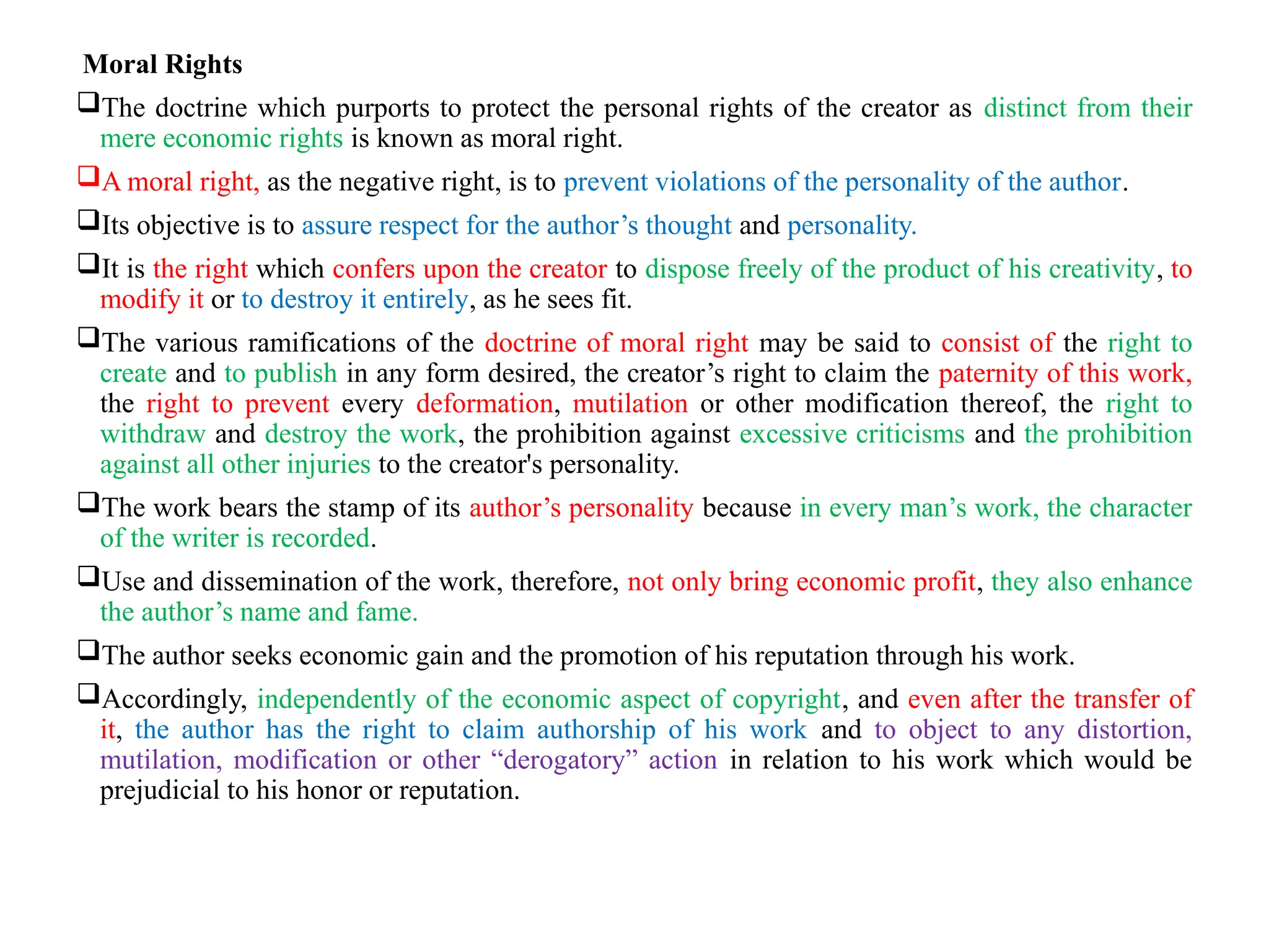 Moral Rights
The doctrine which purports to protect the personal rights of the creator as distinct from their
mere economic rights is known as moral right.
A moral right, as the negative right, is to prevent violations of the personality of the author.
Its objective is to assure respect for the author’s thought and personality.
It is the right which confers upon the creator to dispose freely of the product of his creativity, to
modify it or to destroy it entirely, as he sees fit.
The various ramifications of the doctrine of moral right may be said to consist of the right to
create and to publish in any form desired, the creator’s right to claim the paternity of this work,
the right to prevent every deformation, mutilation or other modification thereof, the right to
withdraw and destroy the work, the prohibition against excessive criticisms and the prohibition
against all other injuries to the creator's personality.
The work bears the stamp of its author’s personality because in every man’s work, the character
of the writer is recorded.
Use and dissemination of the work, therefore, not only bring economic profit, they also enhance
the author’s name and fame.
The author seeks economic gain and the promotion of his reputation through his work.
Accordingly, independently of the economic aspect of copyright, and even after the transfer of
it, the author has the right to claim authorship of his work and to object to any distortion,
mutilation, modification or other “derogatory” action in relation to his work which would be
prejudicial to his honor or reputation.
 