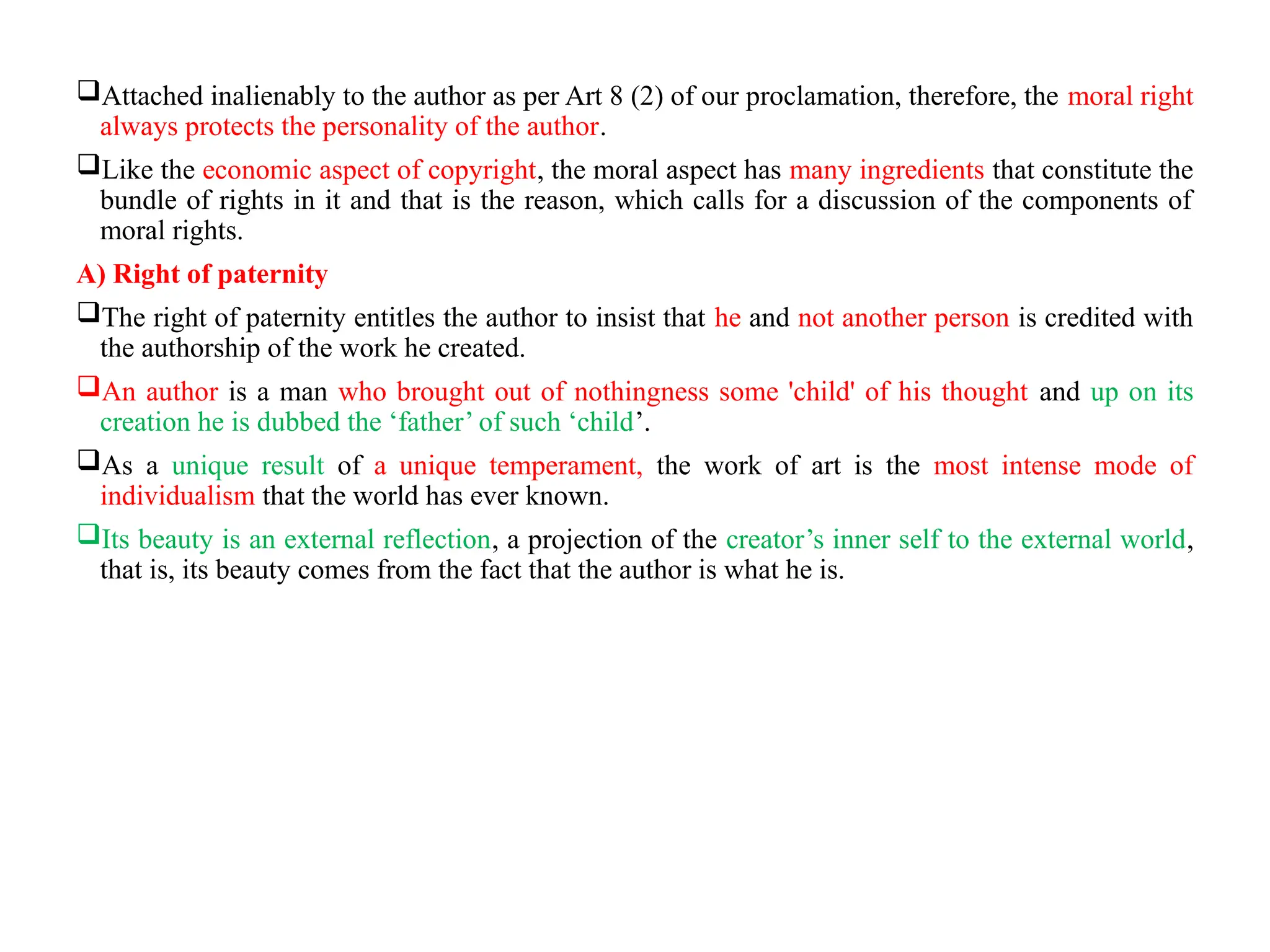 Attached inalienably to the author as per Art 8 (2) of our proclamation, therefore, the moral right
always protects the personality of the author.
Like the economic aspect of copyright, the moral aspect has many ingredients that constitute the
bundle of rights in it and that is the reason, which calls for a discussion of the components of
moral rights.
A) Right of paternity
The right of paternity entitles the author to insist that he and not another person is credited with
the authorship of the work he created.
An author is a man who brought out of nothingness some 'child' of his thought and up on its
creation he is dubbed the ‘father’ of such ‘child’.
As a unique result of a unique temperament, the work of art is the most intense mode of
individualism that the world has ever known.
Its beauty is an external reflection, a projection of the creator’s inner self to the external world,
that is, its beauty comes from the fact that the author is what he is.
 