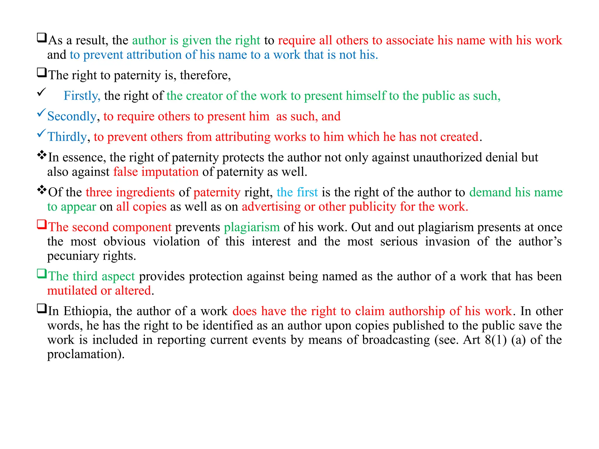 As a result, the author is given the right to require all others to associate his name with his work
and to prevent attribution of his name to a work that is not his.
The right to paternity is, therefore,
 Firstly, the right of the creator of the work to present himself to the public as such,
Secondly, to require others to present him as such, and
Thirdly, to prevent others from attributing works to him which he has not created.
In essence, the right of paternity protects the author not only against unauthorized denial but
also against false imputation of paternity as well.
Of the three ingredients of paternity right, the first is the right of the author to demand his name
to appear on all copies as well as on advertising or other publicity for the work.
The second component prevents plagiarism of his work. Out and out plagiarism presents at once
the most obvious violation of this interest and the most serious invasion of the author’s
pecuniary rights.
The third aspect provides protection against being named as the author of a work that has been
mutilated or altered.
In Ethiopia, the author of a work does have the right to claim authorship of his work. In other
words, he has the right to be identified as an author upon copies published to the public save the
work is included in reporting current events by means of broadcasting (see. Art 8(1) (a) of the
proclamation).
 