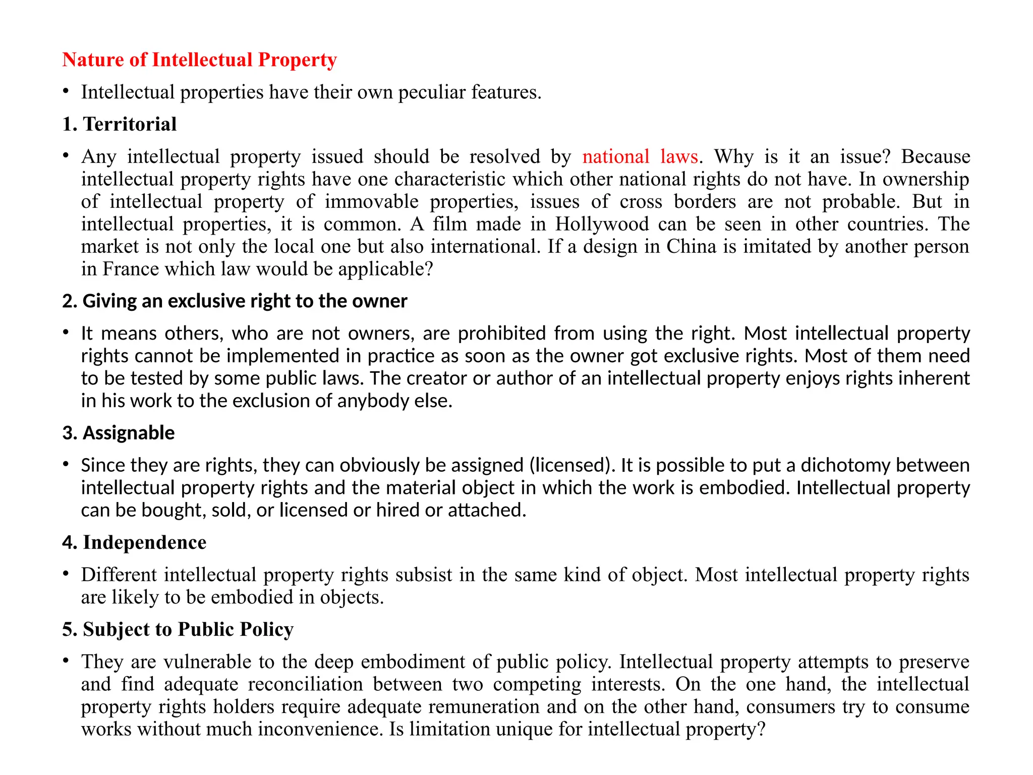 Nature of Intellectual Property
• Intellectual properties have their own peculiar features.
1. Territorial
• Any intellectual property issued should be resolved by national laws. Why is it an issue? Because
intellectual property rights have one characteristic which other national rights do not have. In ownership
of intellectual property of immovable properties, issues of cross borders are not probable. But in
intellectual properties, it is common. A film made in Hollywood can be seen in other countries. The
market is not only the local one but also international. If a design in China is imitated by another person
in France which law would be applicable?
2. Giving an exclusive right to the owner
• It means others, who are not owners, are prohibited from using the right. Most intellectual property
rights cannot be implemented in practice as soon as the owner got exclusive rights. Most of them need
to be tested by some public laws. The creator or author of an intellectual property enjoys rights inherent
in his work to the exclusion of anybody else.
3. Assignable
• Since they are rights, they can obviously be assigned (licensed). It is possible to put a dichotomy between
intellectual property rights and the material object in which the work is embodied. Intellectual property
can be bought, sold, or licensed or hired or attached.
4. Independence
• Different intellectual property rights subsist in the same kind of object. Most intellectual property rights
are likely to be embodied in objects.
5. Subject to Public Policy
• They are vulnerable to the deep embodiment of public policy. Intellectual property attempts to preserve
and find adequate reconciliation between two competing interests. On the one hand, the intellectual
property rights holders require adequate remuneration and on the other hand, consumers try to consume
works without much inconvenience. Is limitation unique for intellectual property?
 