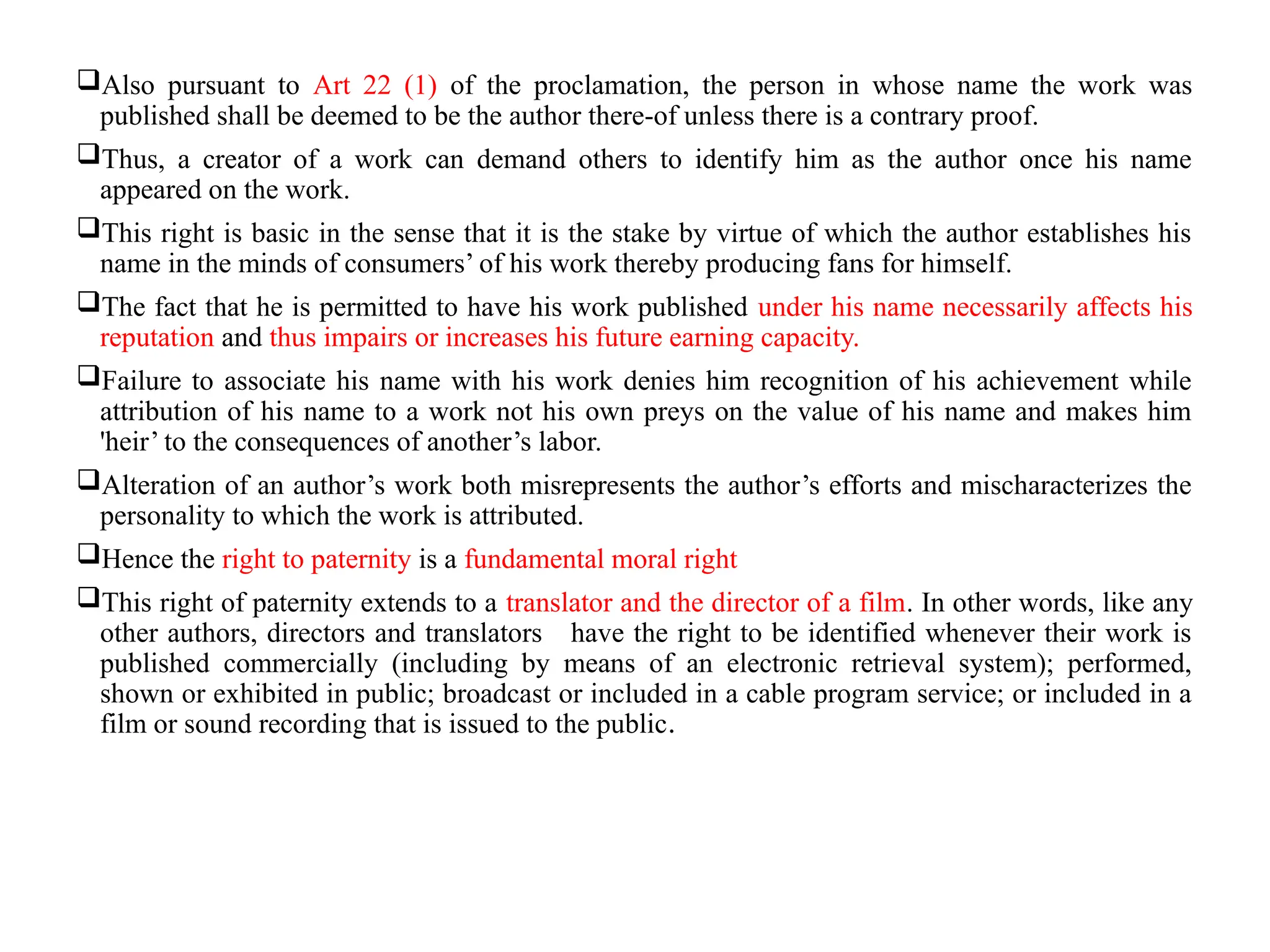 Also pursuant to Art 22 (1) of the proclamation, the person in whose name the work was
published shall be deemed to be the author there-of unless there is a contrary proof.
Thus, a creator of a work can demand others to identify him as the author once his name
appeared on the work.
This right is basic in the sense that it is the stake by virtue of which the author establishes his
name in the minds of consumers’ of his work thereby producing fans for himself.
The fact that he is permitted to have his work published under his name necessarily affects his
reputation and thus impairs or increases his future earning capacity.
Failure to associate his name with his work denies him recognition of his achievement while
attribution of his name to a work not his own preys on the value of his name and makes him
'heir’ to the consequences of another’s labor.
Alteration of an author’s work both misrepresents the author’s efforts and mischaracterizes the
personality to which the work is attributed.
Hence the right to paternity is a fundamental moral right
This right of paternity extends to a translator and the director of a film. In other words, like any
other authors, directors and translators have the right to be identified whenever their work is
published commercially (including by means of an electronic retrieval system); performed,
shown or exhibited in public; broadcast or included in a cable program service; or included in a
film or sound recording that is issued to the public.
 