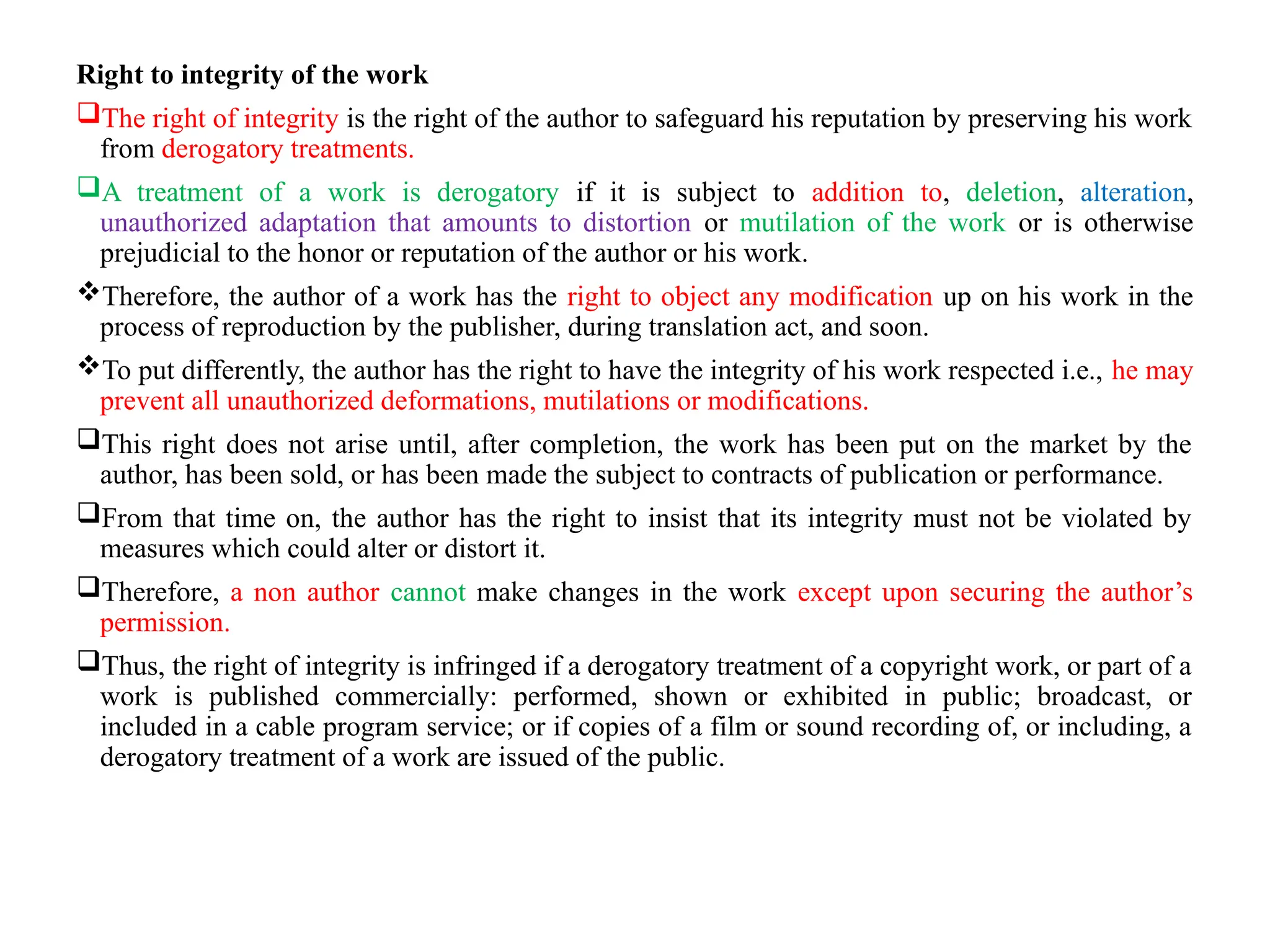 Right to integrity of the work
The right of integrity is the right of the author to safeguard his reputation by preserving his work
from derogatory treatments.
A treatment of a work is derogatory if it is subject to addition to, deletion, alteration,
unauthorized adaptation that amounts to distortion or mutilation of the work or is otherwise
prejudicial to the honor or reputation of the author or his work.
Therefore, the author of a work has the right to object any modification up on his work in the
process of reproduction by the publisher, during translation act, and soon.
To put differently, the author has the right to have the integrity of his work respected i.e., he may
prevent all unauthorized deformations, mutilations or modifications.
This right does not arise until, after completion, the work has been put on the market by the
author, has been sold, or has been made the subject to contracts of publication or performance.
From that time on, the author has the right to insist that its integrity must not be violated by
measures which could alter or distort it.
Therefore, a non author cannot make changes in the work except upon securing the author’s
permission.
Thus, the right of integrity is infringed if a derogatory treatment of a copyright work, or part of a
work is published commercially: performed, shown or exhibited in public; broadcast, or
included in a cable program service; or if copies of a film or sound recording of, or including, a
derogatory treatment of a work are issued of the public.
 