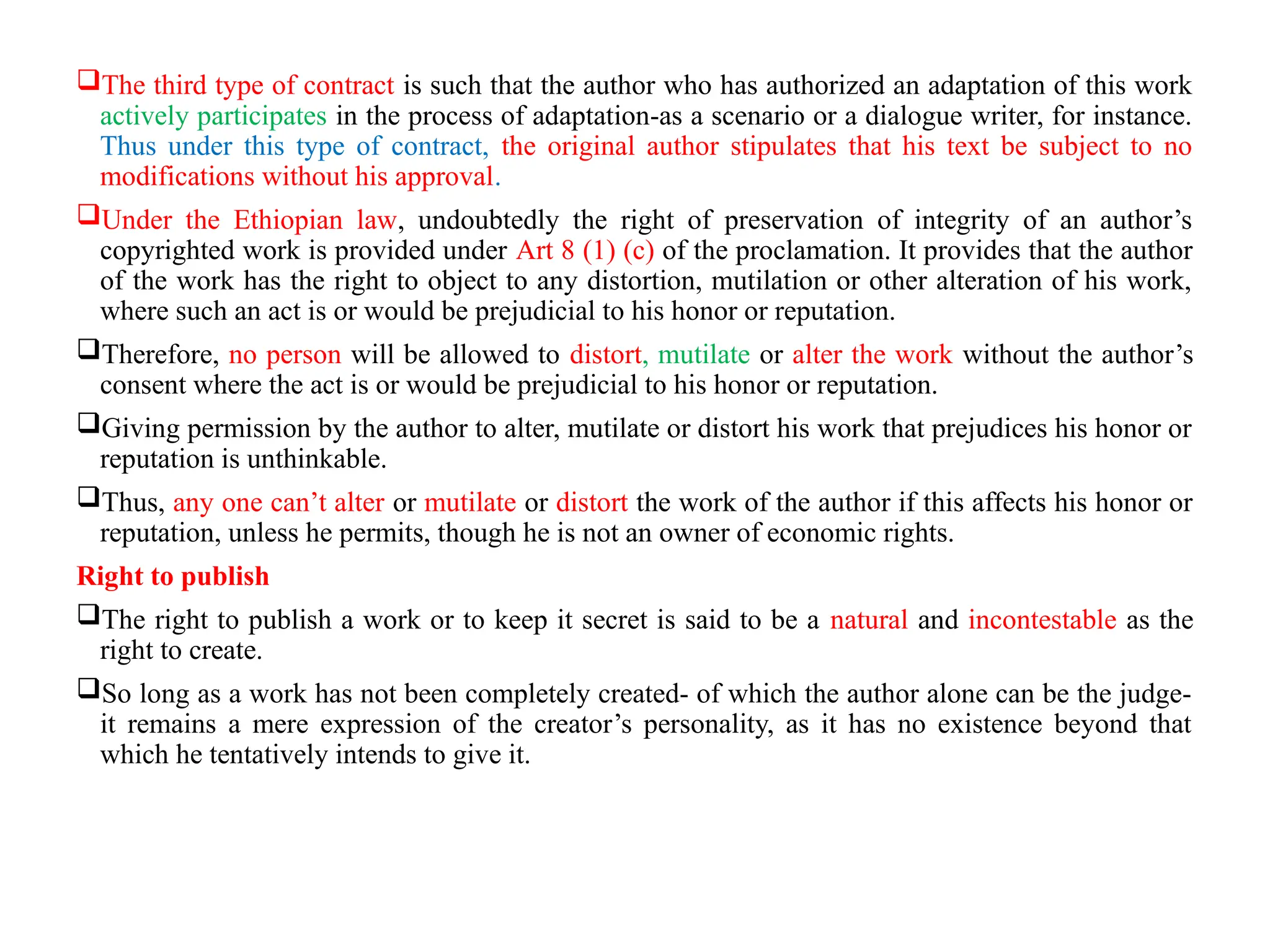 The third type of contract is such that the author who has authorized an adaptation of this work
actively participates in the process of adaptation-as a scenario or a dialogue writer, for instance.
Thus under this type of contract, the original author stipulates that his text be subject to no
modifications without his approval.
Under the Ethiopian law, undoubtedly the right of preservation of integrity of an author’s
copyrighted work is provided under Art 8 (1) (c) of the proclamation. It provides that the author
of the work has the right to object to any distortion, mutilation or other alteration of his work,
where such an act is or would be prejudicial to his honor or reputation.
Therefore, no person will be allowed to distort, mutilate or alter the work without the author’s
consent where the act is or would be prejudicial to his honor or reputation.
Giving permission by the author to alter, mutilate or distort his work that prejudices his honor or
reputation is unthinkable.
Thus, any one can’t alter or mutilate or distort the work of the author if this affects his honor or
reputation, unless he permits, though he is not an owner of economic rights.
Right to publish
The right to publish a work or to keep it secret is said to be a natural and incontestable as the
right to create.
So long as a work has not been completely created- of which the author alone can be the judge-
it remains a mere expression of the creator’s personality, as it has no existence beyond that
which he tentatively intends to give it.
 