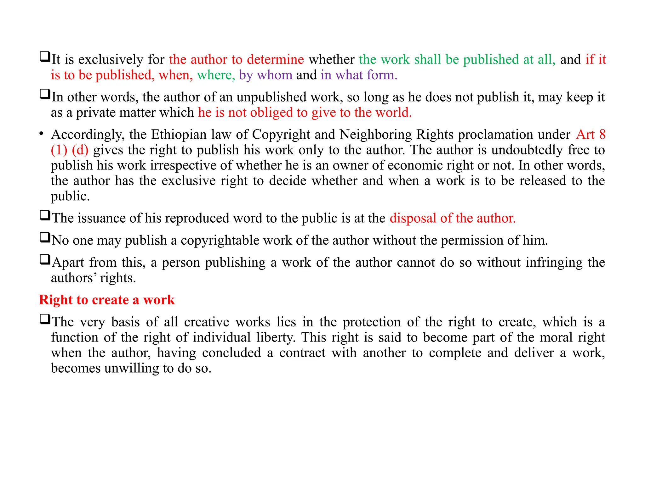 It is exclusively for the author to determine whether the work shall be published at all, and if it
is to be published, when, where, by whom and in what form.
In other words, the author of an unpublished work, so long as he does not publish it, may keep it
as a private matter which he is not obliged to give to the world.
• Accordingly, the Ethiopian law of Copyright and Neighboring Rights proclamation under Art 8
(1) (d) gives the right to publish his work only to the author. The author is undoubtedly free to
publish his work irrespective of whether he is an owner of economic right or not. In other words,
the author has the exclusive right to decide whether and when a work is to be released to the
public.
The issuance of his reproduced word to the public is at the disposal of the author.
No one may publish a copyrightable work of the author without the permission of him.
Apart from this, a person publishing a work of the author cannot do so without infringing the
authors’ rights.
Right to create a work
The very basis of all creative works lies in the protection of the right to create, which is a
function of the right of individual liberty. This right is said to become part of the moral right
when the author, having concluded a contract with another to complete and deliver a work,
becomes unwilling to do so.
 