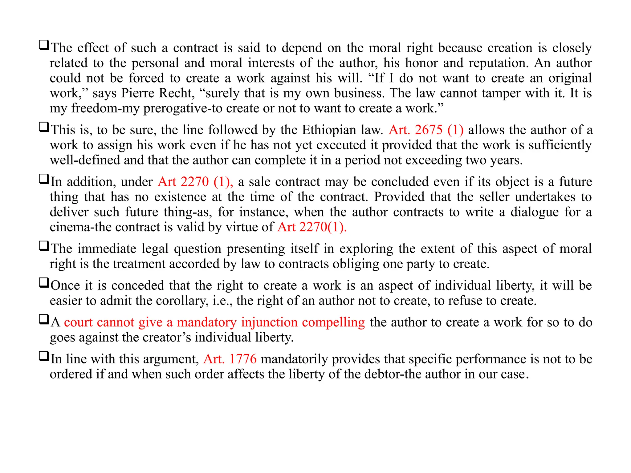 The effect of such a contract is said to depend on the moral right because creation is closely
related to the personal and moral interests of the author, his honor and reputation. An author
could not be forced to create a work against his will. “If I do not want to create an original
work,” says Pierre Recht, “surely that is my own business. The law cannot tamper with it. It is
my freedom-my prerogative-to create or not to want to create a work.”
This is, to be sure, the line followed by the Ethiopian law. Art. 2675 (1) allows the author of a
work to assign his work even if he has not yet executed it provided that the work is sufficiently
well-defined and that the author can complete it in a period not exceeding two years.
In addition, under Art 2270 (1), a sale contract may be concluded even if its object is a future
thing that has no existence at the time of the contract. Provided that the seller undertakes to
deliver such future thing-as, for instance, when the author contracts to write a dialogue for a
cinema-the contract is valid by virtue of Art 2270(1).
The immediate legal question presenting itself in exploring the extent of this aspect of moral
right is the treatment accorded by law to contracts obliging one party to create.
Once it is conceded that the right to create a work is an aspect of individual liberty, it will be
easier to admit the corollary, i.e., the right of an author not to create, to refuse to create.
A court cannot give a mandatory injunction compelling the author to create a work for so to do
goes against the creator’s individual liberty.
In line with this argument, Art. 1776 mandatorily provides that specific performance is not to be
ordered if and when such order affects the liberty of the debtor-the author in our case.
 