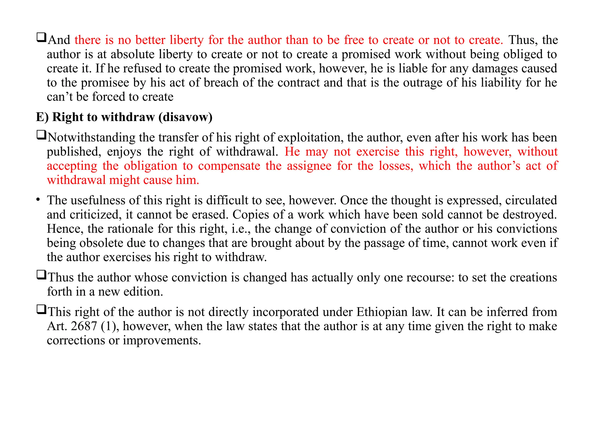 And there is no better liberty for the author than to be free to create or not to create. Thus, the
author is at absolute liberty to create or not to create a promised work without being obliged to
create it. If he refused to create the promised work, however, he is liable for any damages caused
to the promisee by his act of breach of the contract and that is the outrage of his liability for he
can’t be forced to create
E) Right to withdraw (disavow)
Notwithstanding the transfer of his right of exploitation, the author, even after his work has been
published, enjoys the right of withdrawal. He may not exercise this right, however, without
accepting the obligation to compensate the assignee for the losses, which the author’s act of
withdrawal might cause him.
• The usefulness of this right is difficult to see, however. Once the thought is expressed, circulated
and criticized, it cannot be erased. Copies of a work which have been sold cannot be destroyed.
Hence, the rationale for this right, i.e., the change of conviction of the author or his convictions
being obsolete due to changes that are brought about by the passage of time, cannot work even if
the author exercises his right to withdraw.
Thus the author whose conviction is changed has actually only one recourse: to set the creations
forth in a new edition.
This right of the author is not directly incorporated under Ethiopian law. It can be inferred from
Art. 2687 (1), however, when the law states that the author is at any time given the right to make
corrections or improvements.
 