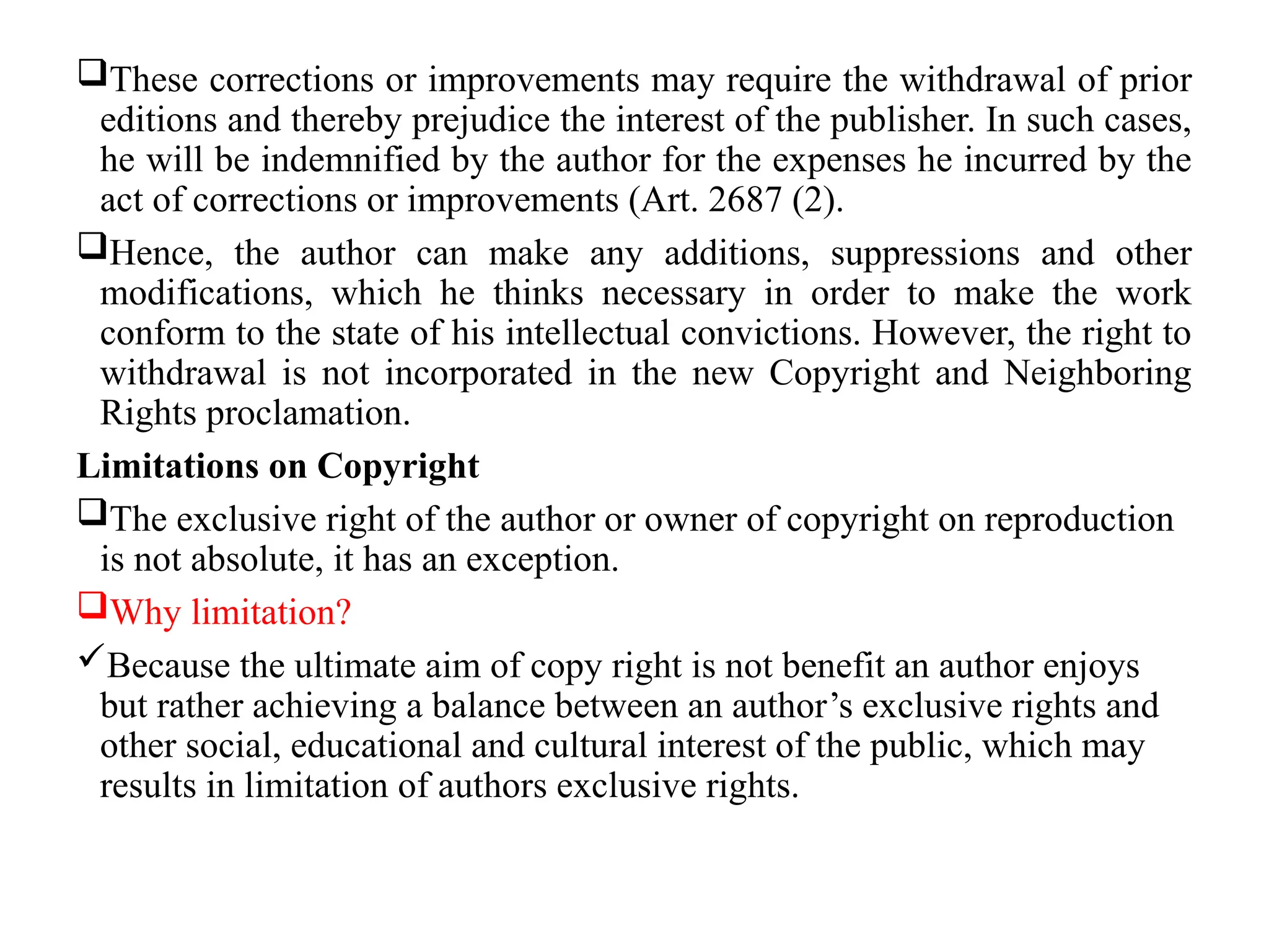 These corrections or improvements may require the withdrawal of prior
editions and thereby prejudice the interest of the publisher. In such cases,
he will be indemnified by the author for the expenses he incurred by the
act of corrections or improvements (Art. 2687 (2).
Hence, the author can make any additions, suppressions and other
modifications, which he thinks necessary in order to make the work
conform to the state of his intellectual convictions. However, the right to
withdrawal is not incorporated in the new Copyright and Neighboring
Rights proclamation.
Limitations on Copyright
The exclusive right of the author or owner of copyright on reproduction
is not absolute, it has an exception.
Why limitation?
Because the ultimate aim of copy right is not benefit an author enjoys
but rather achieving a balance between an author’s exclusive rights and
other social, educational and cultural interest of the public, which may
results in limitation of authors exclusive rights.
 