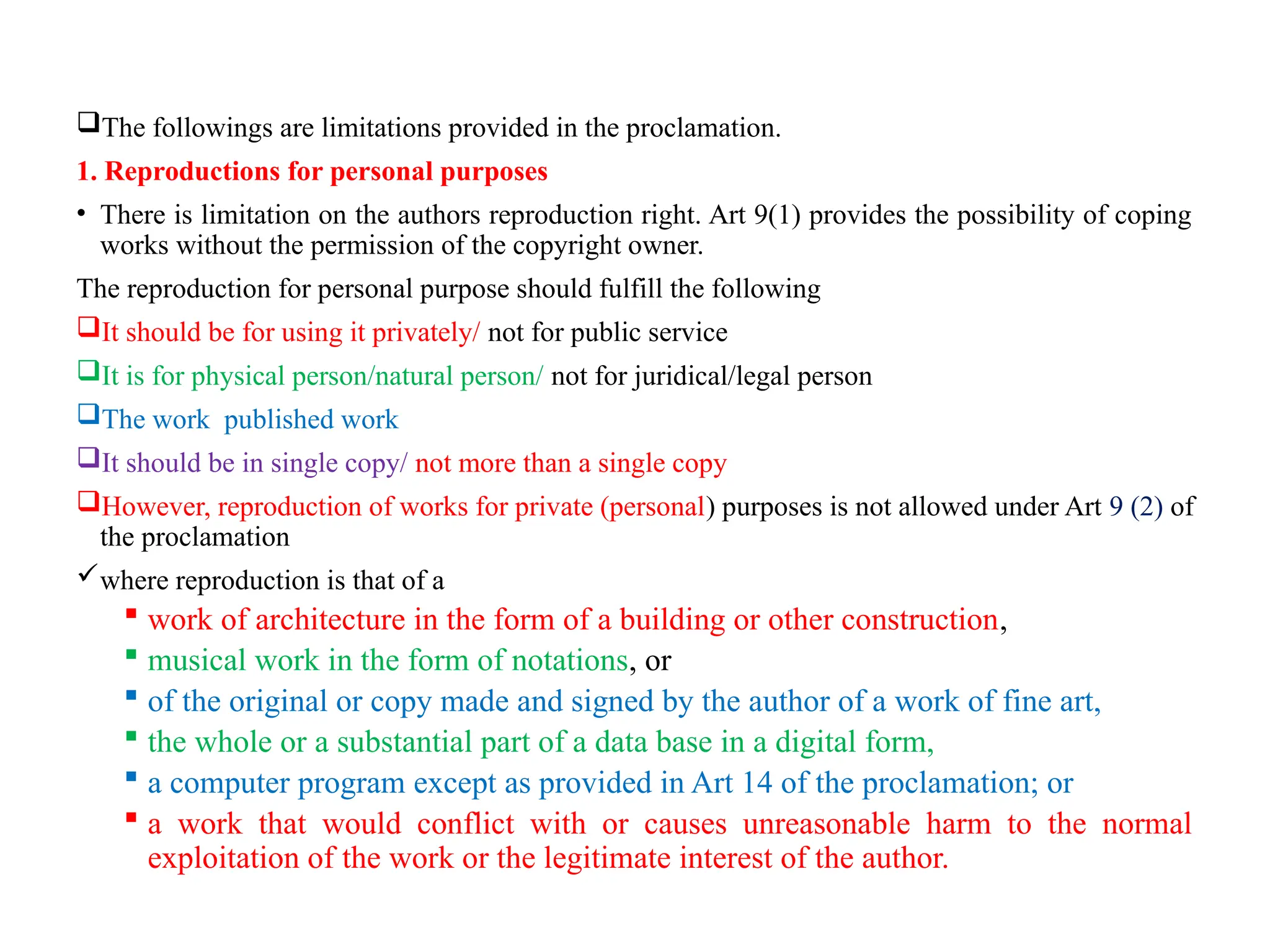 The followings are limitations provided in the proclamation.
1. Reproductions for personal purposes
• There is limitation on the authors reproduction right. Art 9(1) provides the possibility of coping
works without the permission of the copyright owner.
The reproduction for personal purpose should fulfill the following
It should be for using it privately/ not for public service
It is for physical person/natural person/ not for juridical/legal person
The work published work
It should be in single copy/ not more than a single copy
However, reproduction of works for private (personal) purposes is not allowed under Art 9 (2) of
the proclamation
where reproduction is that of a
 work of architecture in the form of a building or other construction,
 musical work in the form of notations, or
 of the original or copy made and signed by the author of a work of fine art,
 the whole or a substantial part of a data base in a digital form,
 a computer program except as provided in Art 14 of the proclamation; or
 a work that would conflict with or causes unreasonable harm to the normal
exploitation of the work or the legitimate interest of the author.
 
