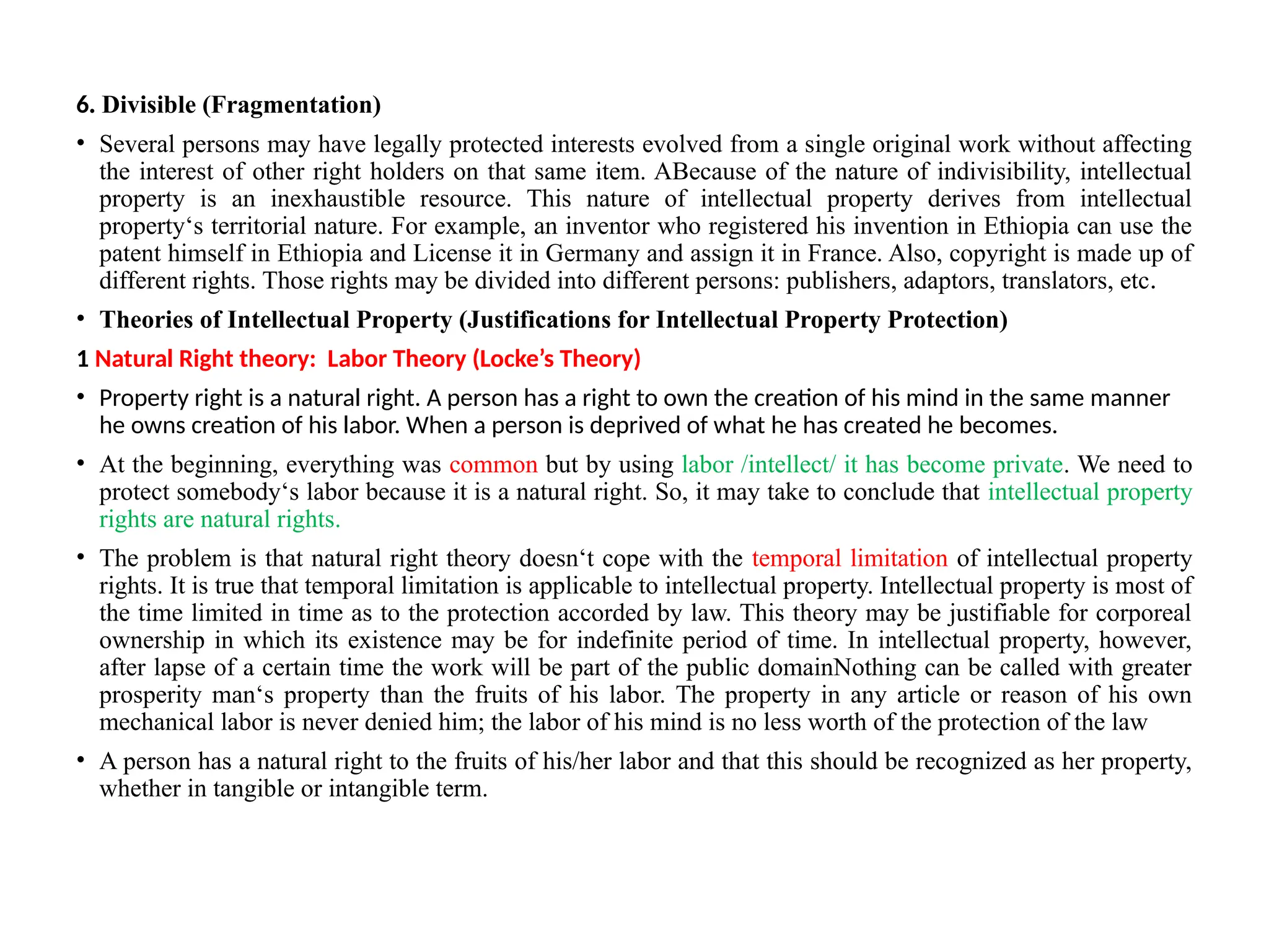 6. Divisible (Fragmentation)
• Several persons may have legally protected interests evolved from a single original work without affecting
the interest of other right holders on that same item. ABecause of the nature of indivisibility, intellectual
property is an inexhaustible resource. This nature of intellectual property derives from intellectual
property‘s territorial nature. For example, an inventor who registered his invention in Ethiopia can use the
patent himself in Ethiopia and License it in Germany and assign it in France. Also, copyright is made up of
different rights. Those rights may be divided into different persons: publishers, adaptors, translators, etc.
• Theories of Intellectual Property (Justifications for Intellectual Property Protection)
1 Natural Right theory: Labor Theory (Locke’s Theory)
• Property right is a natural right. A person has a right to own the creation of his mind in the same manner
he owns creation of his labor. When a person is deprived of what he has created he becomes.
• At the beginning, everything was common but by using labor /intellect/ it has become private. We need to
protect somebody‘s labor because it is a natural right. So, it may take to conclude that intellectual property
rights are natural rights.
• The problem is that natural right theory doesn‘t cope with the temporal limitation of intellectual property
rights. It is true that temporal limitation is applicable to intellectual property. Intellectual property is most of
the time limited in time as to the protection accorded by law. This theory may be justifiable for corporeal
ownership in which its existence may be for indefinite period of time. In intellectual property, however,
after lapse of a certain time the work will be part of the public domainNothing can be called with greater
prosperity man‘s property than the fruits of his labor. The property in any article or reason of his own
mechanical labor is never denied him; the labor of his mind is no less worth of the protection of the law
• A person has a natural right to the fruits of his/her labor and that this should be recognized as her property,
whether in tangible or intangible term.
 