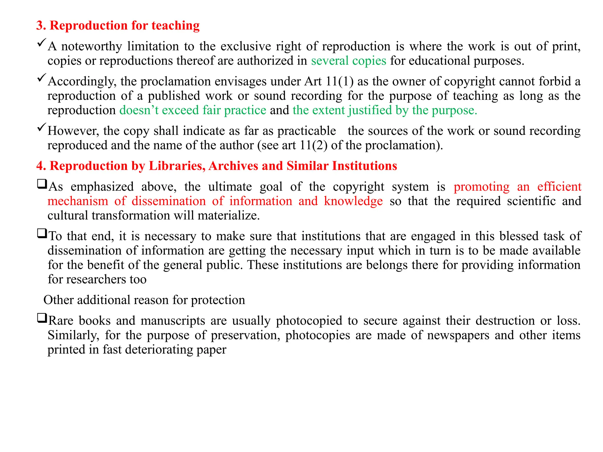 3. Reproduction for teaching
A noteworthy limitation to the exclusive right of reproduction is where the work is out of print,
copies or reproductions thereof are authorized in several copies for educational purposes.
Accordingly, the proclamation envisages under Art 11(1) as the owner of copyright cannot forbid a
reproduction of a published work or sound recording for the purpose of teaching as long as the
reproduction doesn’t exceed fair practice and the extent justified by the purpose.
However, the copy shall indicate as far as practicable the sources of the work or sound recording
reproduced and the name of the author (see art 11(2) of the proclamation).
4. Reproduction by Libraries, Archives and Similar Institutions
As emphasized above, the ultimate goal of the copyright system is promoting an efficient
mechanism of dissemination of information and knowledge so that the required scientific and
cultural transformation will materialize.
To that end, it is necessary to make sure that institutions that are engaged in this blessed task of
dissemination of information are getting the necessary input which in turn is to be made available
for the benefit of the general public. These institutions are belongs there for providing information
for researchers too
Other additional reason for protection
Rare books and manuscripts are usually photocopied to secure against their destruction or loss.
Similarly, for the purpose of preservation, photocopies are made of newspapers and other items
printed in fast deteriorating paper
 