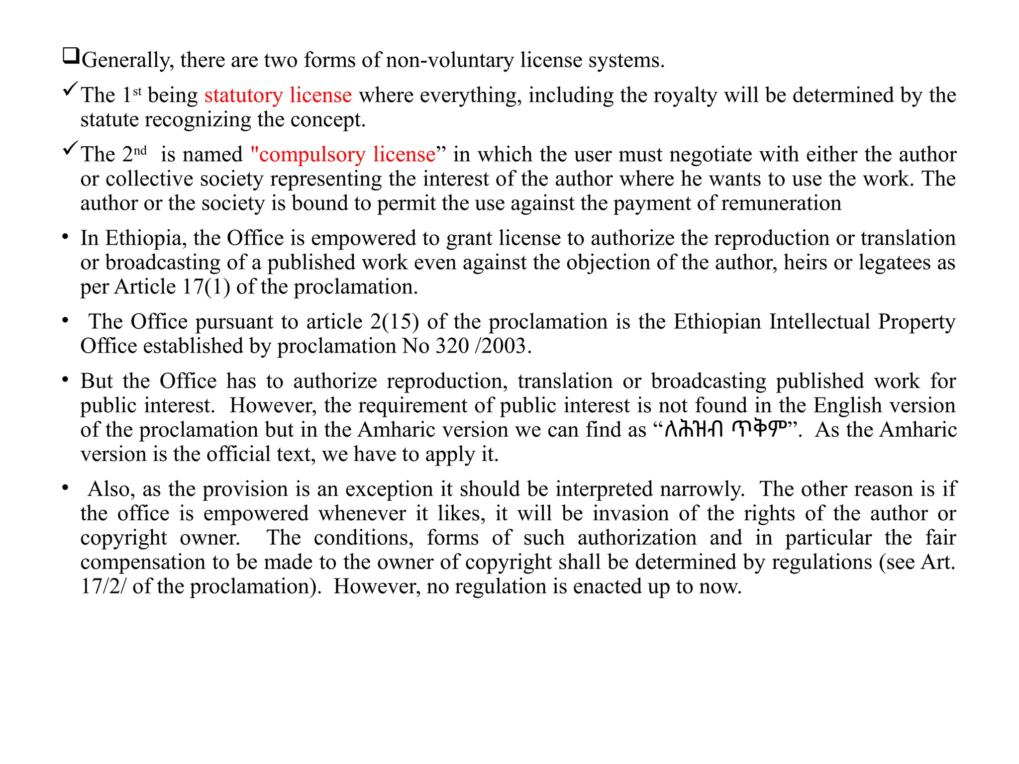 Generally, there are two forms of non-voluntary license systems.
The 1st
being statutory license where everything, including the royalty will be determined by the
statute recognizing the concept.
The 2nd
is named "compulsory license” in which the user must negotiate with either the author
or collective society representing the interest of the author where he wants to use the work. The
author or the society is bound to permit the use against the payment of remuneration
• In Ethiopia, the Office is empowered to grant license to authorize the reproduction or translation
or broadcasting of a published work even against the objection of the author, heirs or legatees as
per Article 17(1) of the proclamation.
• The Office pursuant to article 2(15) of the proclamation is the Ethiopian Intellectual Property
Office established by proclamation No 320 /2003.
• But the Office has to authorize reproduction, translation or broadcasting published work for
public interest. However, the requirement of public interest is not found in the English version
of the proclamation but in the Amharic version we can find as “ ”
ለሕዝብ ጥቅም . As the Amharic
version is the official text, we have to apply it.
• Also, as the provision is an exception it should be interpreted narrowly. The other reason is if
the office is empowered whenever it likes, it will be invasion of the rights of the author or
copyright owner. The conditions, forms of such authorization and in particular the fair
compensation to be made to the owner of copyright shall be determined by regulations (see Art.
17/2/ of the proclamation). However, no regulation is enacted up to now.
 