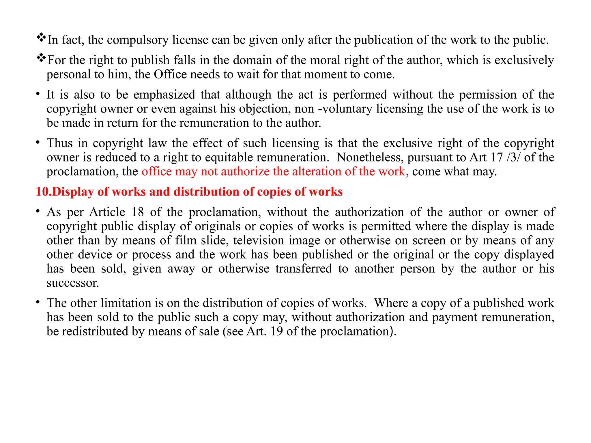 In fact, the compulsory license can be given only after the publication of the work to the public.
For the right to publish falls in the domain of the moral right of the author, which is exclusively
personal to him, the Office needs to wait for that moment to come.
• It is also to be emphasized that although the act is performed without the permission of the
copyright owner or even against his objection, non -voluntary licensing the use of the work is to
be made in return for the remuneration to the author.
• Thus in copyright law the effect of such licensing is that the exclusive right of the copyright
owner is reduced to a right to equitable remuneration. Nonetheless, pursuant to Art 17 /3/ of the
proclamation, the office may not authorize the alteration of the work, come what may.
10.Display of works and distribution of copies of works
• As per Article 18 of the proclamation, without the authorization of the author or owner of
copyright public display of originals or copies of works is permitted where the display is made
other than by means of film slide, television image or otherwise on screen or by means of any
other device or process and the work has been published or the original or the copy displayed
has been sold, given away or otherwise transferred to another person by the author or his
successor.
• The other limitation is on the distribution of copies of works. Where a copy of a published work
has been sold to the public such a copy may, without authorization and payment remuneration,
be redistributed by means of sale (see Art. 19 of the proclamation).
 
