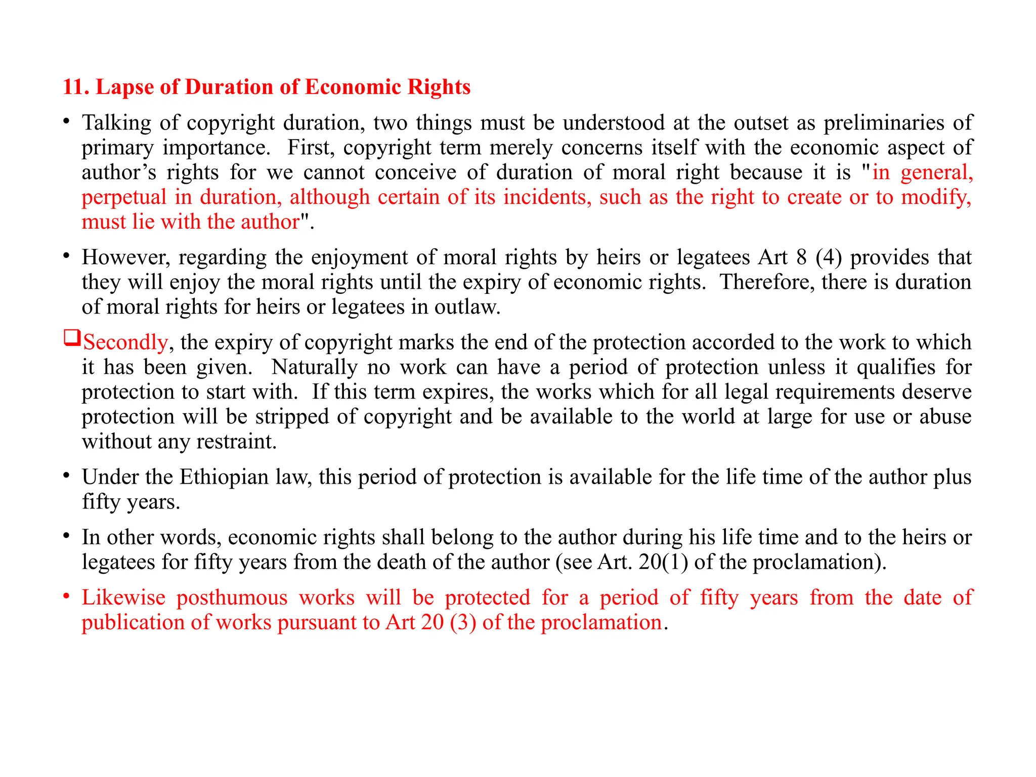 11. Lapse of Duration of Economic Rights
• Talking of copyright duration, two things must be understood at the outset as preliminaries of
primary importance. First, copyright term merely concerns itself with the economic aspect of
author’s rights for we cannot conceive of duration of moral right because it is "in general,
perpetual in duration, although certain of its incidents, such as the right to create or to modify,
must lie with the author".
• However, regarding the enjoyment of moral rights by heirs or legatees Art 8 (4) provides that
they will enjoy the moral rights until the expiry of economic rights. Therefore, there is duration
of moral rights for heirs or legatees in outlaw.
Secondly, the expiry of copyright marks the end of the protection accorded to the work to which
it has been given. Naturally no work can have a period of protection unless it qualifies for
protection to start with. If this term expires, the works which for all legal requirements deserve
protection will be stripped of copyright and be available to the world at large for use or abuse
without any restraint.
• Under the Ethiopian law, this period of protection is available for the life time of the author plus
fifty years.
• In other words, economic rights shall belong to the author during his life time and to the heirs or
legatees for fifty years from the death of the author (see Art. 20(1) of the proclamation).
• Likewise posthumous works will be protected for a period of fifty years from the date of
publication of works pursuant to Art 20 (3) of the proclamation.
 