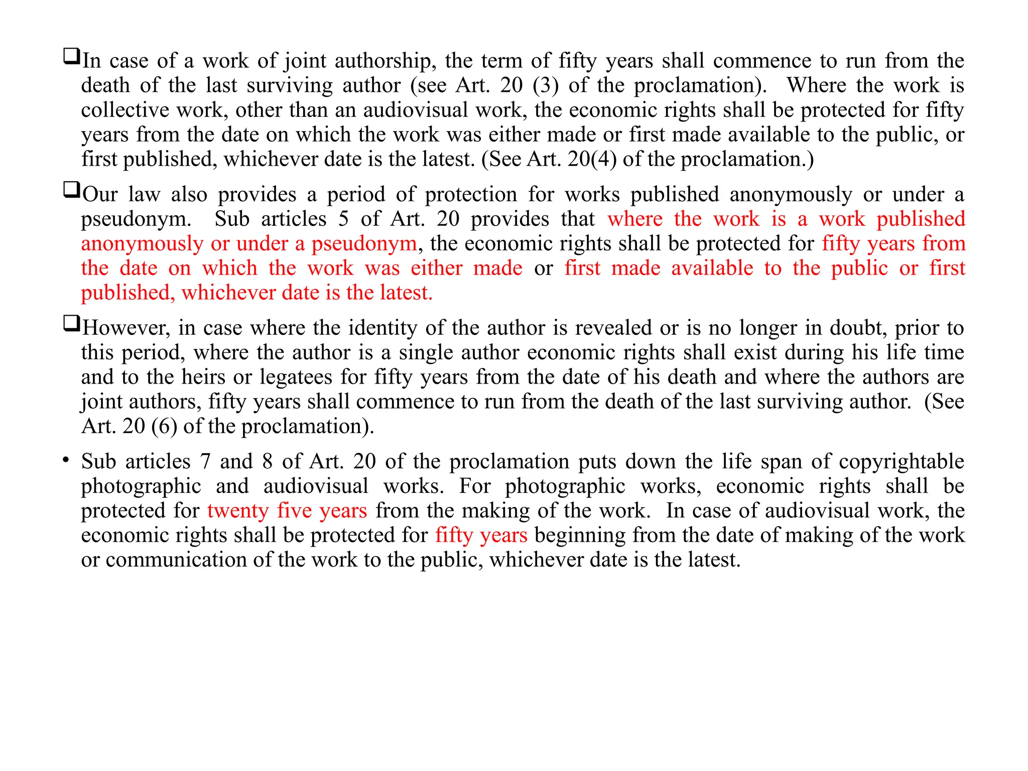 In case of a work of joint authorship, the term of fifty years shall commence to run from the
death of the last surviving author (see Art. 20 (3) of the proclamation). Where the work is
collective work, other than an audiovisual work, the economic rights shall be protected for fifty
years from the date on which the work was either made or first made available to the public, or
first published, whichever date is the latest. (See Art. 20(4) of the proclamation.)
Our law also provides a period of protection for works published anonymously or under a
pseudonym. Sub articles 5 of Art. 20 provides that where the work is a work published
anonymously or under a pseudonym, the economic rights shall be protected for fifty years from
the date on which the work was either made or first made available to the public or first
published, whichever date is the latest.
However, in case where the identity of the author is revealed or is no longer in doubt, prior to
this period, where the author is a single author economic rights shall exist during his life time
and to the heirs or legatees for fifty years from the date of his death and where the authors are
joint authors, fifty years shall commence to run from the death of the last surviving author. (See
Art. 20 (6) of the proclamation).
• Sub articles 7 and 8 of Art. 20 of the proclamation puts down the life span of copyrightable
photographic and audiovisual works. For photographic works, economic rights shall be
protected for twenty five years from the making of the work. In case of audiovisual work, the
economic rights shall be protected for fifty years beginning from the date of making of the work
or communication of the work to the public, whichever date is the latest.
 