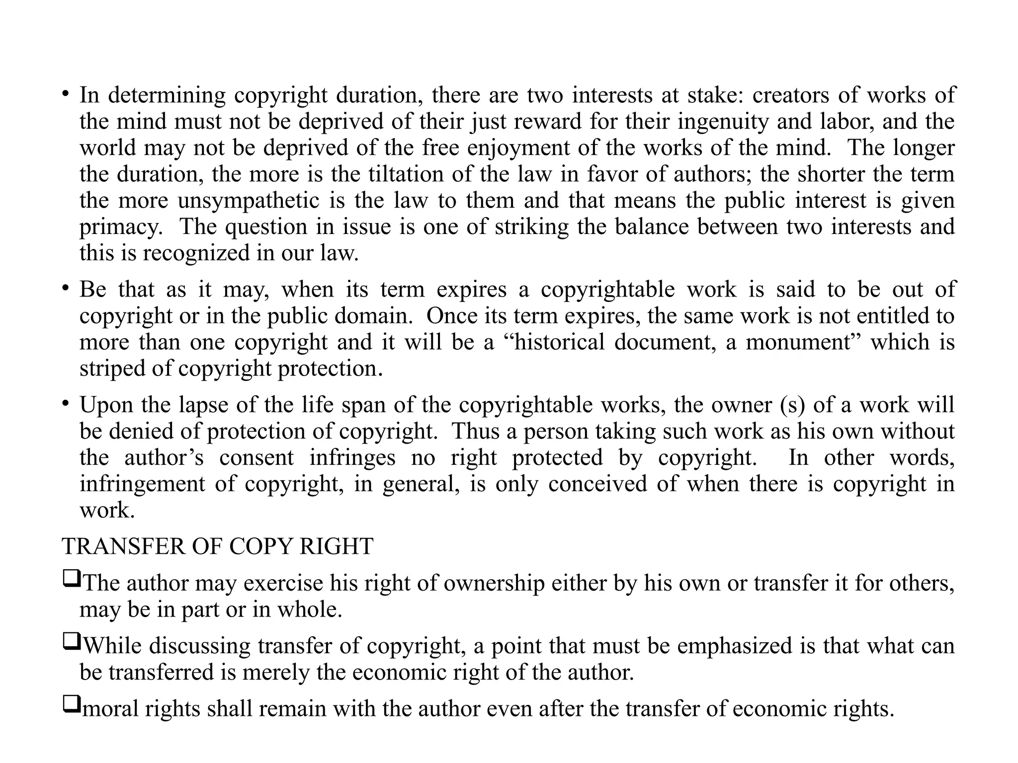 • In determining copyright duration, there are two interests at stake: creators of works of
the mind must not be deprived of their just reward for their ingenuity and labor, and the
world may not be deprived of the free enjoyment of the works of the mind. The longer
the duration, the more is the tiltation of the law in favor of authors; the shorter the term
the more unsympathetic is the law to them and that means the public interest is given
primacy. The question in issue is one of striking the balance between two interests and
this is recognized in our law.
• Be that as it may, when its term expires a copyrightable work is said to be out of
copyright or in the public domain. Once its term expires, the same work is not entitled to
more than one copyright and it will be a “historical document, a monument” which is
striped of copyright protection.
• Upon the lapse of the life span of the copyrightable works, the owner (s) of a work will
be denied of protection of copyright. Thus a person taking such work as his own without
the author’s consent infringes no right protected by copyright. In other words,
infringement of copyright, in general, is only conceived of when there is copyright in
work.
TRANSFER OF COPY RIGHT
The author may exercise his right of ownership either by his own or transfer it for others,
may be in part or in whole.
While discussing transfer of copyright, a point that must be emphasized is that what can
be transferred is merely the economic right of the author.
moral rights shall remain with the author even after the transfer of economic rights.
 