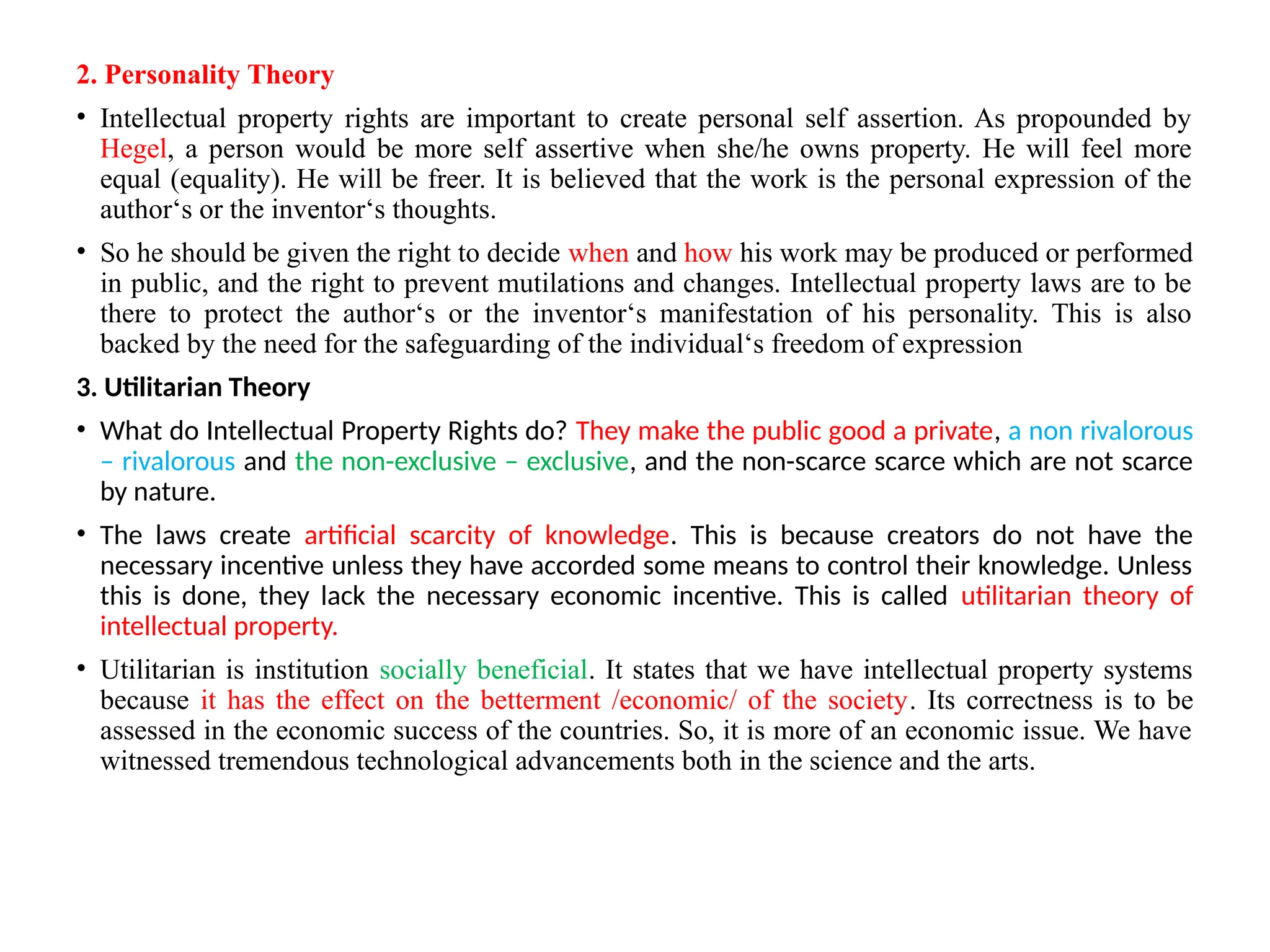 2. Personality Theory
• Intellectual property rights are important to create personal self assertion. As propounded by
Hegel, a person would be more self assertive when she/he owns property. He will feel more
equal (equality). He will be freer. It is believed that the work is the personal expression of the
author‘s or the inventor‘s thoughts.
• So he should be given the right to decide when and how his work may be produced or performed
in public, and the right to prevent mutilations and changes. Intellectual property laws are to be
there to protect the author‘s or the inventor‘s manifestation of his personality. This is also
backed by the need for the safeguarding of the individual‘s freedom of expression
3. Utilitarian Theory
• What do Intellectual Property Rights do? They make the public good a private, a non rivalorous
– rivalorous and the non-exclusive – exclusive, and the non-scarce scarce which are not scarce
by nature.
• The laws create artificial scarcity of knowledge. This is because creators do not have the
necessary incentive unless they have accorded some means to control their knowledge. Unless
this is done, they lack the necessary economic incentive. This is called utilitarian theory of
intellectual property.
• Utilitarian is institution socially beneficial. It states that we have intellectual property systems
because it has the effect on the betterment /economic/ of the society. Its correctness is to be
assessed in the economic success of the countries. So, it is more of an economic issue. We have
witnessed tremendous technological advancements both in the science and the arts.
 