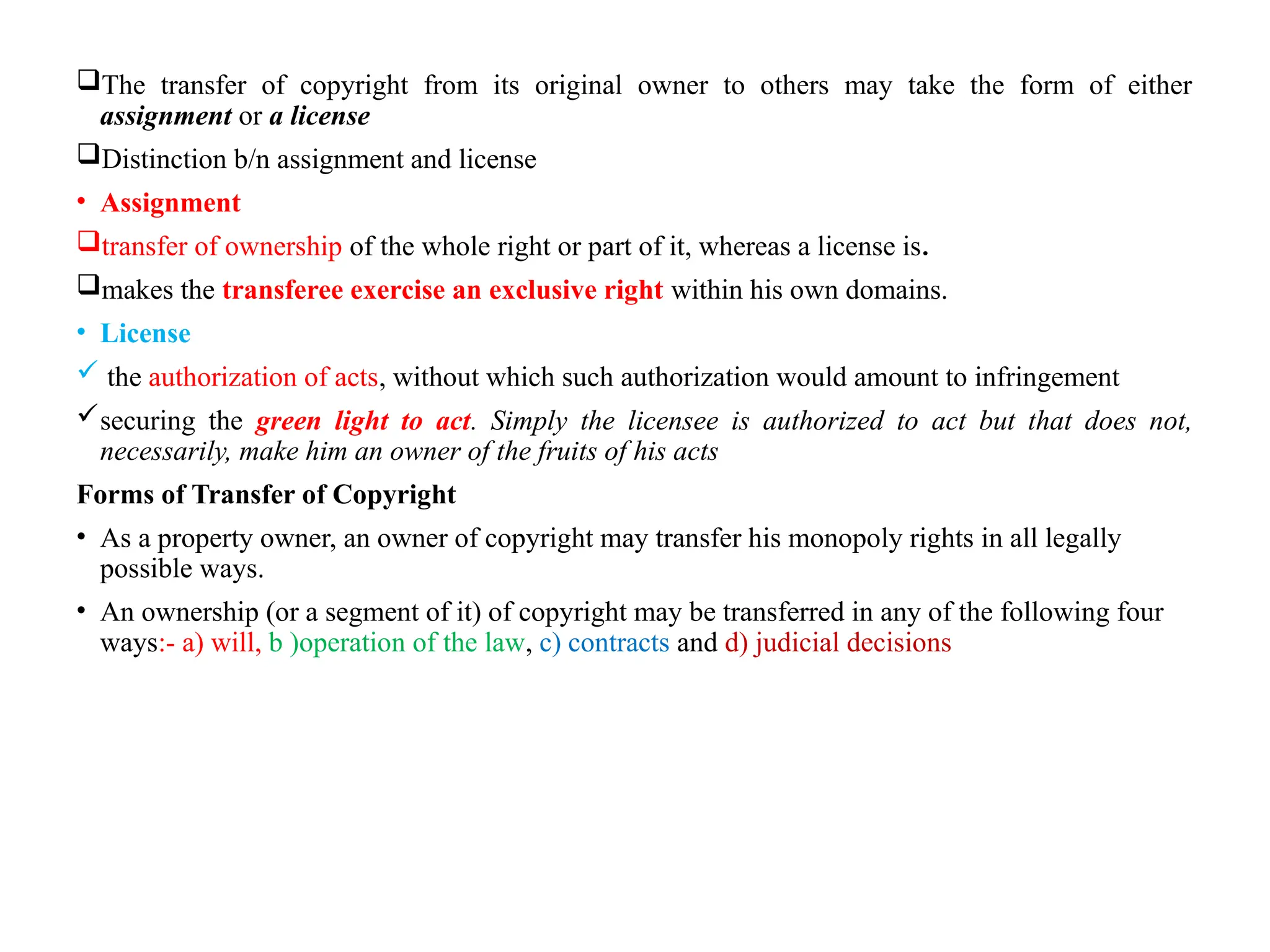 The transfer of copyright from its original owner to others may take the form of either
assignment or a license
Distinction b/n assignment and license
• Assignment
transfer of ownership of the whole right or part of it, whereas a license is.
makes the transferee exercise an exclusive right within his own domains.
• License
 the authorization of acts, without which such authorization would amount to infringement
securing the green light to act. Simply the licensee is authorized to act but that does not,
necessarily, make him an owner of the fruits of his acts
Forms of Transfer of Copyright
• As a property owner, an owner of copyright may transfer his monopoly rights in all legally
possible ways.
• An ownership (or a segment of it) of copyright may be transferred in any of the following four
ways:- a) will, b )operation of the law, c) contracts and d) judicial decisions
 