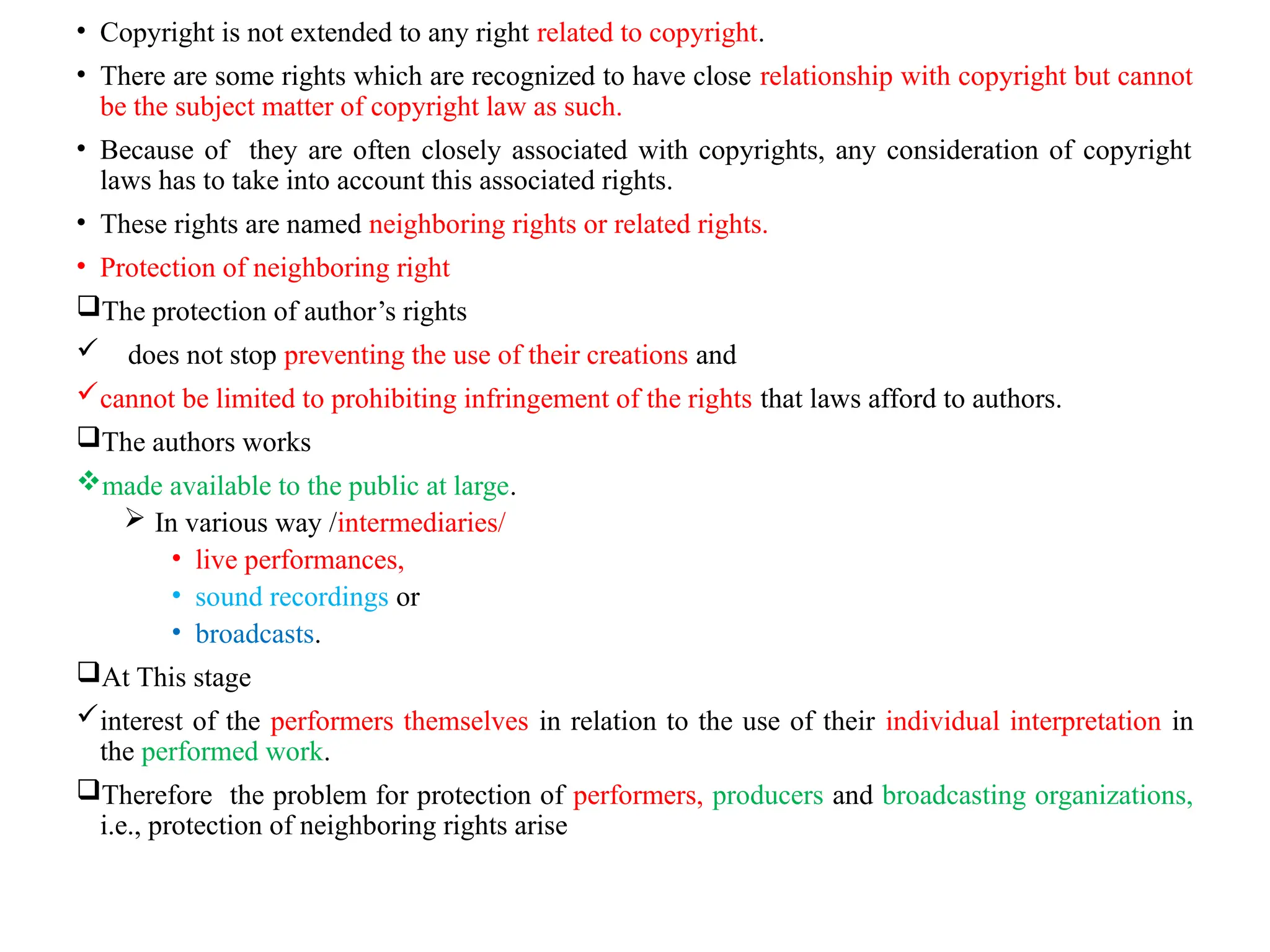 • Copyright is not extended to any right related to copyright.
• There are some rights which are recognized to have close relationship with copyright but cannot
be the subject matter of copyright law as such.
• Because of they are often closely associated with copyrights, any consideration of copyright
laws has to take into account this associated rights.
• These rights are named neighboring rights or related rights.
• Protection of neighboring right
The protection of author’s rights
 does not stop preventing the use of their creations and
cannot be limited to prohibiting infringement of the rights that laws afford to authors.
The authors works
made available to the public at large.
 In various way /intermediaries/
• live performances,
• sound recordings or
• broadcasts.
At This stage
interest of the performers themselves in relation to the use of their individual interpretation in
the performed work.
Therefore the problem for protection of performers, producers and broadcasting organizations,
i.e., protection of neighboring rights arise
 
