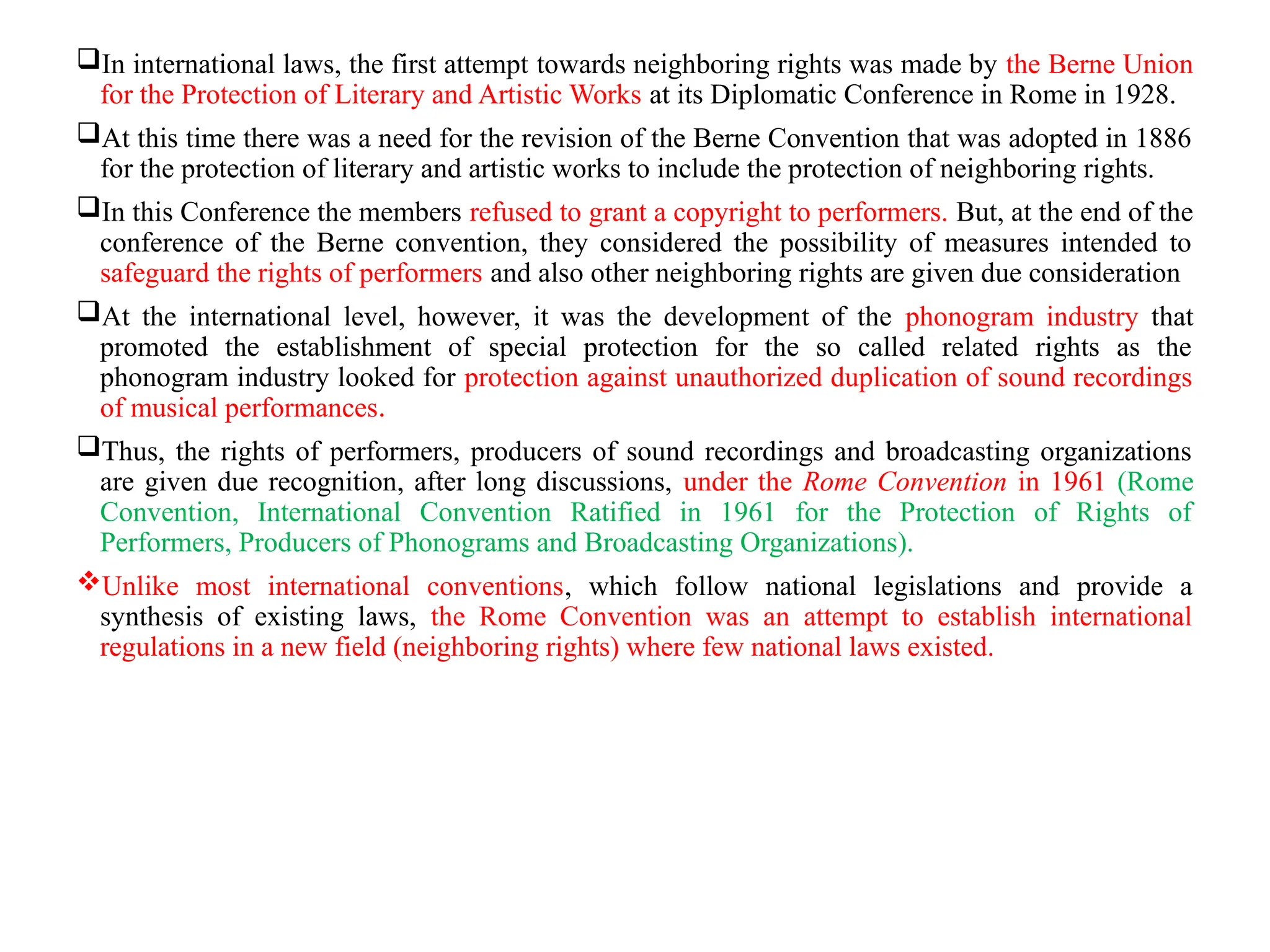 In international laws, the first attempt towards neighboring rights was made by the Berne Union
for the Protection of Literary and Artistic Works at its Diplomatic Conference in Rome in 1928.
At this time there was a need for the revision of the Berne Convention that was adopted in 1886
for the protection of literary and artistic works to include the protection of neighboring rights.
In this Conference the members refused to grant a copyright to performers. But, at the end of the
conference of the Berne convention, they considered the possibility of measures intended to
safeguard the rights of performers and also other neighboring rights are given due consideration
At the international level, however, it was the development of the phonogram industry that
promoted the establishment of special protection for the so called related rights as the
phonogram industry looked for protection against unauthorized duplication of sound recordings
of musical performances.
Thus, the rights of performers, producers of sound recordings and broadcasting organizations
are given due recognition, after long discussions, under the Rome Convention in 1961 (Rome
Convention, International Convention Ratified in 1961 for the Protection of Rights of
Performers, Producers of Phonograms and Broadcasting Organizations).
Unlike most international conventions, which follow national legislations and provide a
synthesis of existing laws, the Rome Convention was an attempt to establish international
regulations in a new field (neighboring rights) where few national laws existed.
 