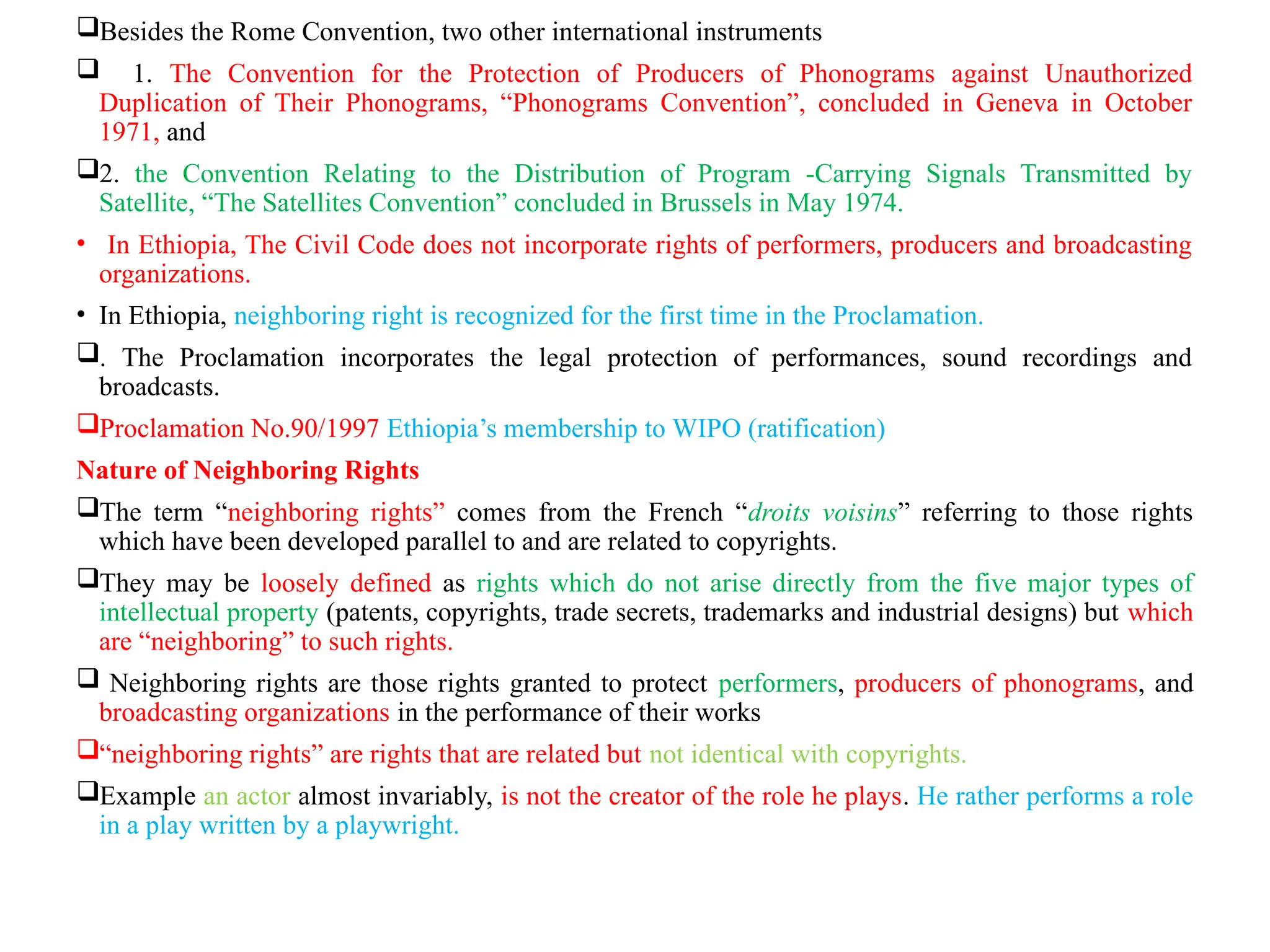 Besides the Rome Convention, two other international instruments
 1. The Convention for the Protection of Producers of Phonograms against Unauthorized
Duplication of Their Phonograms, “Phonograms Convention”, concluded in Geneva in October
1971, and
2. the Convention Relating to the Distribution of Program -Carrying Signals Transmitted by
Satellite, “The Satellites Convention” concluded in Brussels in May 1974.
• In Ethiopia, The Civil Code does not incorporate rights of performers, producers and broadcasting
organizations.
• In Ethiopia, neighboring right is recognized for the first time in the Proclamation.
. The Proclamation incorporates the legal protection of performances, sound recordings and
broadcasts.
Proclamation No.90/1997 Ethiopia’s membership to WIPO (ratification)
Nature of Neighboring Rights
The term “neighboring rights” comes from the French “droits voisins” referring to those rights
which have been developed parallel to and are related to copyrights.
They may be loosely defined as rights which do not arise directly from the five major types of
intellectual property (patents, copyrights, trade secrets, trademarks and industrial designs) but which
are “neighboring” to such rights.
 Neighboring rights are those rights granted to protect performers, producers of phonograms, and
broadcasting organizations in the performance of their works
“neighboring rights” are rights that are related but not identical with copyrights.
Example an actor almost invariably, is not the creator of the role he plays. He rather performs a role
in a play written by a playwright.
 