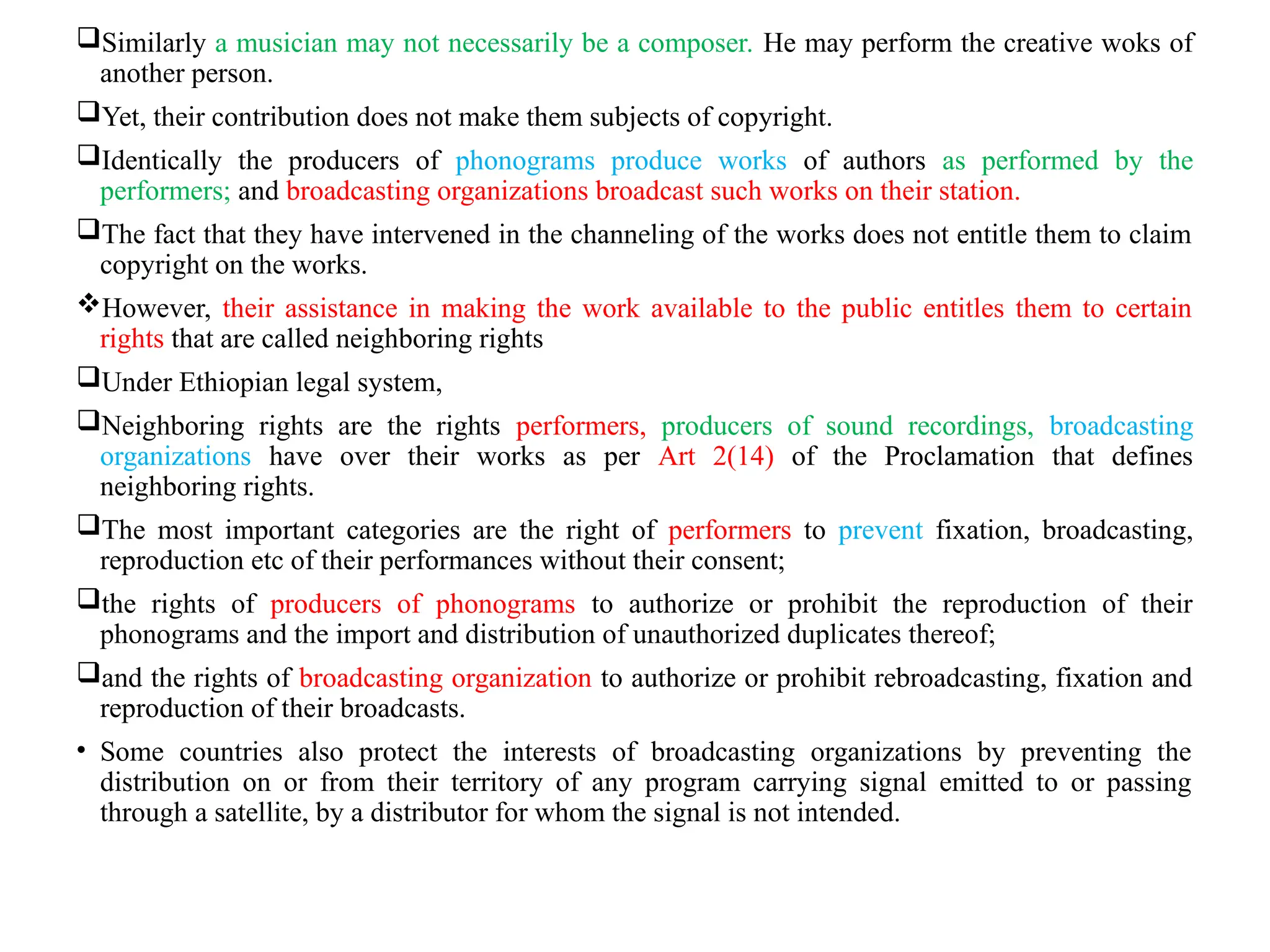 Similarly a musician may not necessarily be a composer. He may perform the creative woks of
another person.
Yet, their contribution does not make them subjects of copyright.
Identically the producers of phonograms produce works of authors as performed by the
performers; and broadcasting organizations broadcast such works on their station.
The fact that they have intervened in the channeling of the works does not entitle them to claim
copyright on the works.
However, their assistance in making the work available to the public entitles them to certain
rights that are called neighboring rights
Under Ethiopian legal system,
Neighboring rights are the rights performers, producers of sound recordings, broadcasting
organizations have over their works as per Art 2(14) of the Proclamation that defines
neighboring rights.
The most important categories are the right of performers to prevent fixation, broadcasting,
reproduction etc of their performances without their consent;
the rights of producers of phonograms to authorize or prohibit the reproduction of their
phonograms and the import and distribution of unauthorized duplicates thereof;
and the rights of broadcasting organization to authorize or prohibit rebroadcasting, fixation and
reproduction of their broadcasts.
• Some countries also protect the interests of broadcasting organizations by preventing the
distribution on or from their territory of any program carrying signal emitted to or passing
through a satellite, by a distributor for whom the signal is not intended.
 