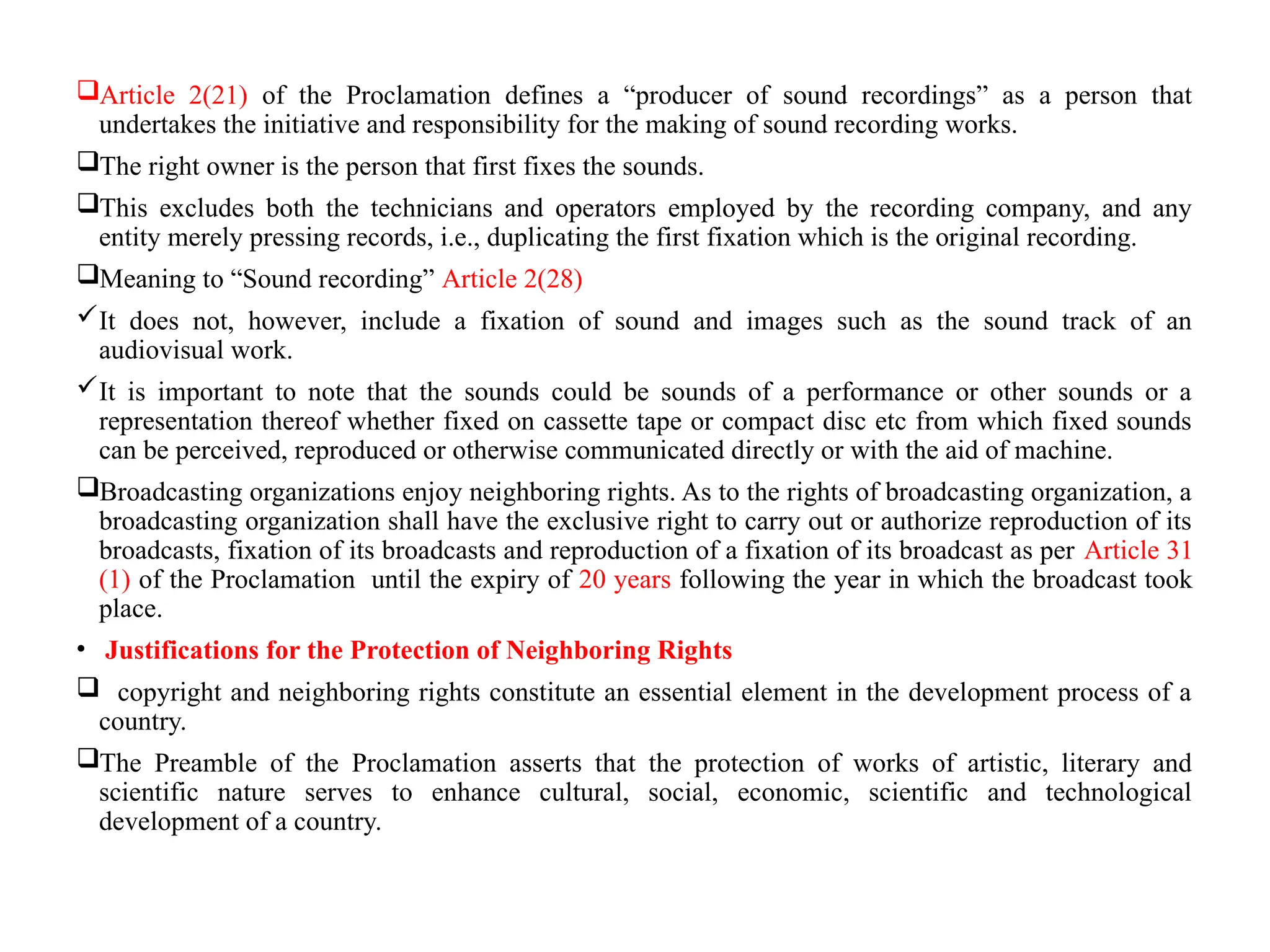 Article 2(21) of the Proclamation defines a “producer of sound recordings” as a person that
undertakes the initiative and responsibility for the making of sound recording works.
The right owner is the person that first fixes the sounds.
This excludes both the technicians and operators employed by the recording company, and any
entity merely pressing records, i.e., duplicating the first fixation which is the original recording.
Meaning to “Sound recording” Article 2(28)
It does not, however, include a fixation of sound and images such as the sound track of an
audiovisual work.
It is important to note that the sounds could be sounds of a performance or other sounds or a
representation thereof whether fixed on cassette tape or compact disc etc from which fixed sounds
can be perceived, reproduced or otherwise communicated directly or with the aid of machine.
Broadcasting organizations enjoy neighboring rights. As to the rights of broadcasting organization, a
broadcasting organization shall have the exclusive right to carry out or authorize reproduction of its
broadcasts, fixation of its broadcasts and reproduction of a fixation of its broadcast as per Article 31
(1) of the Proclamation until the expiry of 20 years following the year in which the broadcast took
place.
• Justifications for the Protection of Neighboring Rights
 copyright and neighboring rights constitute an essential element in the development process of a
country.
The Preamble of the Proclamation asserts that the protection of works of artistic, literary and
scientific nature serves to enhance cultural, social, economic, scientific and technological
development of a country.
 