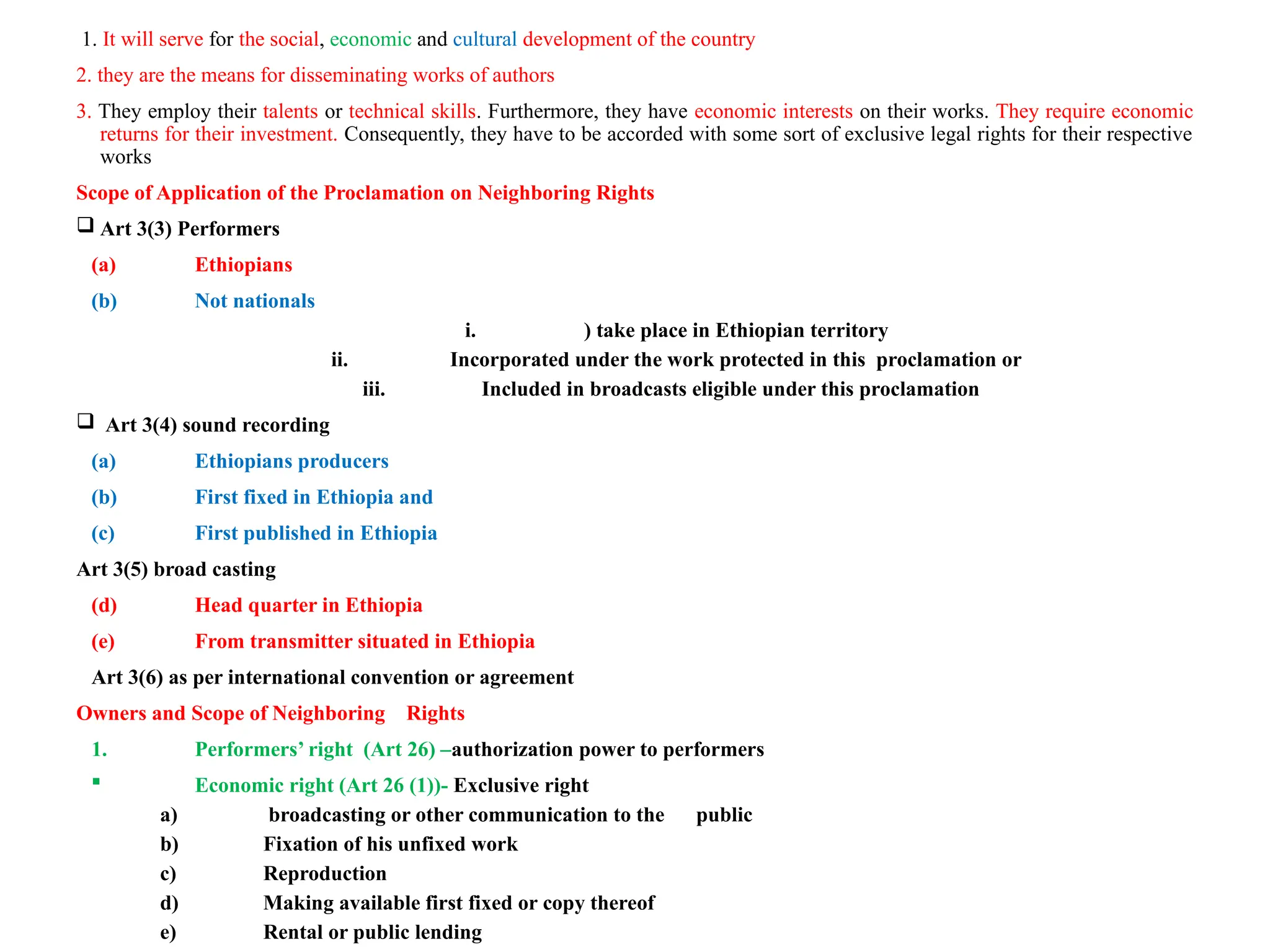 1. It will serve for the social, economic and cultural development of the country
2. they are the means for disseminating works of authors
3. They employ their talents or technical skills. Furthermore, they have economic interests on their works. They require economic
returns for their investment. Consequently, they have to be accorded with some sort of exclusive legal rights for their respective
works
Scope of Application of the Proclamation on Neighboring Rights
 Art 3(3) Performers
(a) Ethiopians
(b) Not nationals
i. ) take place in Ethiopian territory
ii. Incorporated under the work protected in this proclamation or
iii. Included in broadcasts eligible under this proclamation
 Art 3(4) sound recording
(a) Ethiopians producers
(b) First fixed in Ethiopia and
(c) First published in Ethiopia
Art 3(5) broad casting
(d) Head quarter in Ethiopia
(e) From transmitter situated in Ethiopia
Art 3(6) as per international convention or agreement
Owners and Scope of Neighboring Rights
1. Performers’ right (Art 26) –authorization power to performers
 Economic right (Art 26 (1))- Exclusive right
a) broadcasting or other communication to the public
b) Fixation of his unfixed work
c) Reproduction
d) Making available first fixed or copy thereof
e) Rental or public lending
 