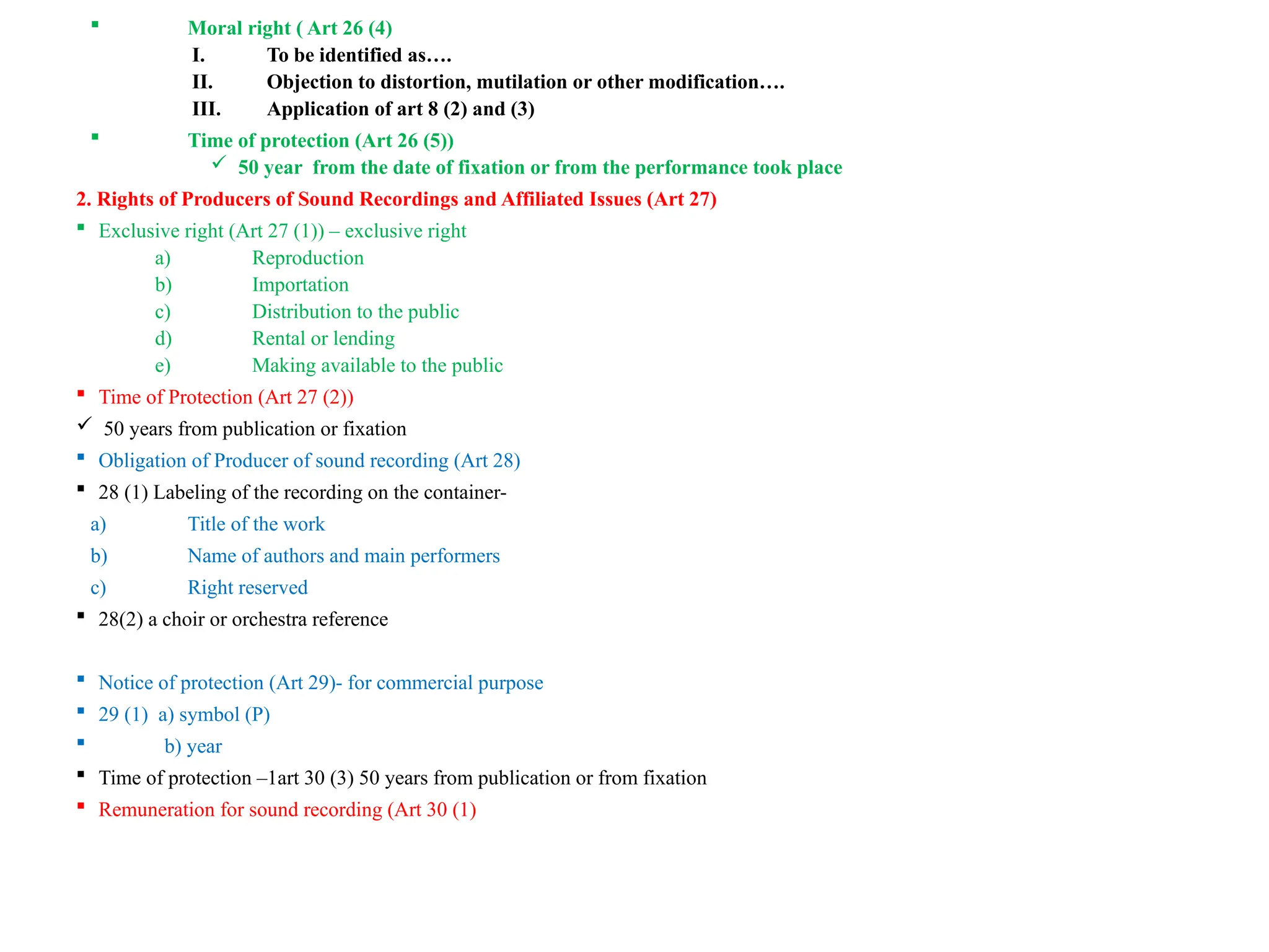  Moral right ( Art 26 (4)
I. To be identified as….
II. Objection to distortion, mutilation or other modification….
III. Application of art 8 (2) and (3)
 Time of protection (Art 26 (5))
 50 year from the date of fixation or from the performance took place
2. Rights of Producers of Sound Recordings and Affiliated Issues (Art 27)
 Exclusive right (Art 27 (1)) – exclusive right
a) Reproduction
b) Importation
c) Distribution to the public
d) Rental or lending
e) Making available to the public
 Time of Protection (Art 27 (2))
 50 years from publication or fixation
 Obligation of Producer of sound recording (Art 28)
 28 (1) Labeling of the recording on the container-
a) Title of the work
b) Name of authors and main performers
c) Right reserved
 28(2) a choir or orchestra reference
 Notice of protection (Art 29)- for commercial purpose
 29 (1) a) symbol (P)
 b) year
 Time of protection –1art 30 (3) 50 years from publication or from fixation
 Remuneration for sound recording (Art 30 (1)
 
