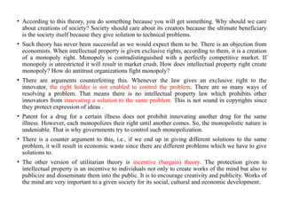 • According to this theory, you do something because you will get something. Why should we care
about creations of society? Society should care about its creators because the ultimate beneficiary
is the society itself because they give solution to technical problems.
• Such theory has never been successful as we would expect them to be. There is an objection from
economists. When intellectual property is given exclusive rights, according to them, it is a creation
of a monopoly right. Monopoly is contradistinguished with a perfectly competitive market. If
monopoly is unrestricted it will result in market crush. How does intellectual property right create
monopoly? How do antitrust organizations fight monopoly?
• There are arguments counterfeiting this. Whenever the law gives an exclusive right to the
innovator, the right holder is not enabled to control the problem. There are so many ways of
resolving a problem. That means there is no intellectual property law which prohibits other
innovators from innovating a solution to the same problem. This is not sound in copyrights since
they protect expression of ideas .
• Patent for a drug for a certain illness does not prohibit innovating another drug for the same
illness. However, each monopolizes their right until another comes. So, the monopolistic nature is
undeniable. That is why governments try to control such monopolization.
• There is a counter argument to this, i.e., if we end up in giving different solutions to the same
problem, it will result in economic waste since there are different problems which we have to give
solutions to.
• The other version of utilitarian theory is incentive (bargain) theory. The protection given to
intellectual property is an incentive to individuals not only to create works of the mind but also to
publicize and disseminate them into the public. It is to encourage creativity and publicity. Works of
the mind are very important to a given society for its social, cultural and economic development.
 