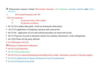  Enforcement measure include Provisional measures, civil measures, criminal sanction and border
measures
1. Provisional measures (Art 33)
Have two purposes
 To prevent entry to the market
 To preserve evidence
• Art 33 (2) in audita altera parte (with our hearing the other party)
• Art 33 (3) application of temporary injection and courts power
• Art 33 (4) – application of civil and criminal procedure on search and seizure
• Art 33 (5) power of courts to demand evidence for certainty (imminence) of the infringement.
• Art 33(6) Notice for the party affected
2. Civil Remedies (Art 34)
Monetary Compensation (adequate)
 Art 34 (1) (a) injunction
 Art 34 (1) (b) confiscation
 Art 34 (1) (c) to impound packaging and implements to make documents, accounts or business papers.
 Art 34 (2) replacement of unjust enrichment in lieu of compensation
 Art 34 (3) Payment of net profit
 