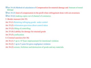 Art 34 (4) Method of calculation of Compensation for material damage and Amount of moral
damage
Art 34 (5) limit of compensation to the profit when infringement done with out awareness
Art 34 (6) making copies out of channel of commerce.
3. Border measure (Art 35)
Art 35 (1) Retaining infringing goods under control
Art 35 (2) information provision about control taken
Art 35 (3) lifting of controlling
Art 35 (4) Liability for damage for retained goods
Art 35 (5) confiscation
4. Criminal sanction (Art 36)
Art 36 (1) 5 up to 10 Years imprisonment for intentional violation
Art 36 (2) 1 up to 5 years for gross negligence violation
Art 36 (3) seizure, forfeiture and destruction of goods and any materials.
 