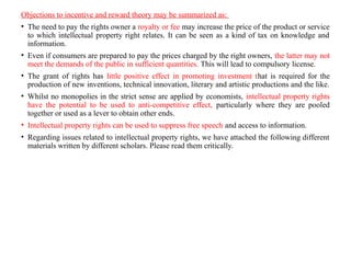 Objections to incentive and reward theory may be summarized as:
• The need to pay the rights owner a royalty or fee may increase the price of the product or service
to which intellectual property right relates. It can be seen as a kind of tax on knowledge and
information.
• Even if consumers are prepared to pay the prices charged by the right owners, the latter may not
meet the demands of the public in sufficient quantities. This will lead to compulsory license.
• The grant of rights has little positive effect in promoting investment that is required for the
production of new inventions, technical innovation, literary and artistic productions and the like.
• Whilst no monopolies in the strict sense are applied by economists, intellectual property rights
have the potential to be used to anti-competitive effect, particularly where they are pooled
together or used as a lever to obtain other ends.
• Intellectual property rights can be used to suppress free speech and access to information.
• Regarding issues related to intellectual property rights, we have attached the following different
materials written by different scholars. Please read them critically.
 