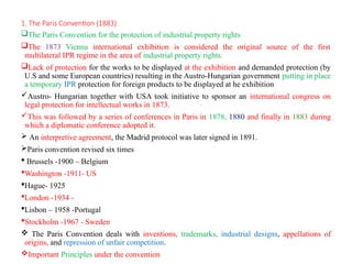 1. The Paris Convention (1883)
The Paris Convention for the protection of industrial property rights
The 1873 Vienna international exhibition is considered the original source of the first
multilateral IPR regime in the area of industrial property rights.
Lack of protection for the works to be displayed at the exhibition and demanded protection (by
U.S and some European countries) resulting in the Austro-Hungarian government putting in place
a temporary IPR protection for foreign products to be displayed at he exhibition
Austro- Hungarian together with USA took initiative to sponsor an international congress on
legal protection for intellectual works in 1873.
This was followed by a series of conferences in Paris in 1878, 1880 and finally in 1883 during
which a diplomatic conference adopted it.
 An interpretive agreement, the Madrid protocol was later signed in 1891.
Paris convention revised six times
 Brussels -1900 – Belgium
Washington -1911- US
Hague- 1925
London -1934 -
Lisbon – 1958 -Portugal
Stockholm -1967 - Sweden
 The Paris Convention deals with inventions, trademarks, industrial designs, appellations of
origins, and repression of unfair competition.
Important Principles under the convention
 