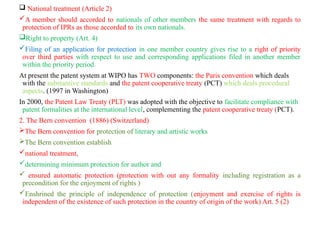  National treatment (Article 2)
A member should accorded to nationals of other members the same treatment with regards to
protection of IPRs as those accorded to its own nationals.
Right to property (Art. 4)
Filing of an application for protection in one member country gives rise to a right of priority
over third parties with respect to use and corresponding applications filed in another member
within the priority period.
At present the patent system at WIPO has TWO components: the Paris convention which deals
with the substantive standards and the patent cooperative treaty (PCT) which deals procedural
aspects. (1997 in Washington)
In 2000, the Patent Law Treaty (PLT) was adopted with the objective to facilitate compliance with
patent formalities at the international level, complementing the patent cooperative treaty (PCT).
2. The Bern convention (1886) (Switzerland)
The Bern convention for protection of literary and artistic works
The Bern convention establish
national treatment,
determining minimum protection for author and
 ensured automatic protection (protection with out any formality including registration as a
precondition for the enjoyment of rights )
Enshrined the principle of independence of protection (enjoyment and exercise of rights is
independent of the existence of such protection in the country of origin of the work) Art. 5 (2)
 