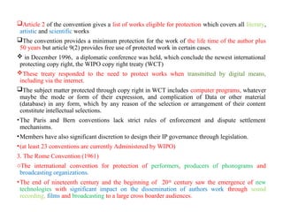 Article 2 of the convention gives a list of works eligible for protection which covers all literary,
artistic and scientific works
The convention provides a minimum protection for the work of the life time of the author plus
50 years but article 9(2) provides free use of protected work in certain cases.
 in December 1996, a diplomatic conference was held, which conclude the newest international
protecting copy right, the WIPO copy right treaty (WCT)
These treaty responded to the need to protect works when transmitted by digital means,
including via the internet.
The subject matter protected through copy right in WCT includes computer programs, whatever
maybe the mode or form of their expression, and complication of Data or other material
(database) in any form, which by any reason of the selection or arrangement of their content
constitute intellectual selections.
•The Paris and Bern conventions lack strict rules of enforcement and dispute settlement
mechanisms.
•Members have also significant discretion to design their IP governance through legislation.
•(at least 23 conventions are currently Administered by WIPO)
3. The Rome Convention (1961)
oThe international convention for protection of performers, producers of phonograms and
broadcasting organizations.
•The end of nineteenth century and the beginning of 20th
century saw the emergence of new
technologies with significant impact on the dissemination of authors work through sound
recording, films and broadcasting to a large cross boarder audiences.
 
