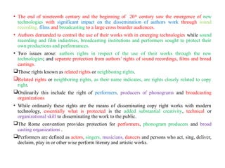 • The end of nineteenth century and the beginning of 20th
century saw the emergence of new
technologies with significant impact on the dissemination of authors work through sound
recording, films and broadcasting to a large cross boarder audiences.
• Authors demanded to control the use of their works with in emerging technologies while sound
recording and film industries, broadcasting institutions and performers sought to protect their
own productions and performances.
• Two issues arose: authors rights in respect of the use of their works through the new
technologies; and separate protection from authors’ rights of sound recordings, films and broad
castings.
Those rights known as related rights or neighboring rights.
Related rights or neighboring rights, as their name indicates, are rights closely related to copy
right.
Ordinarily this include the right of performers, producers of phonograms and broadcasting
organizations
• While ordinarily these rights are the means of disseminating copy right works with modern
technology, essentially what is protected is the added substantial creativity, technical or
organizational skill to disseminating the work to the public.
The Rome convention provides protection for performers, phonogram producers and broad
casting organizations .
Performers are defined as actors, singers, musicians, dancers and persons who act, sing, deliver,
declaim, play in or other wise perform literary and artistic works.
 